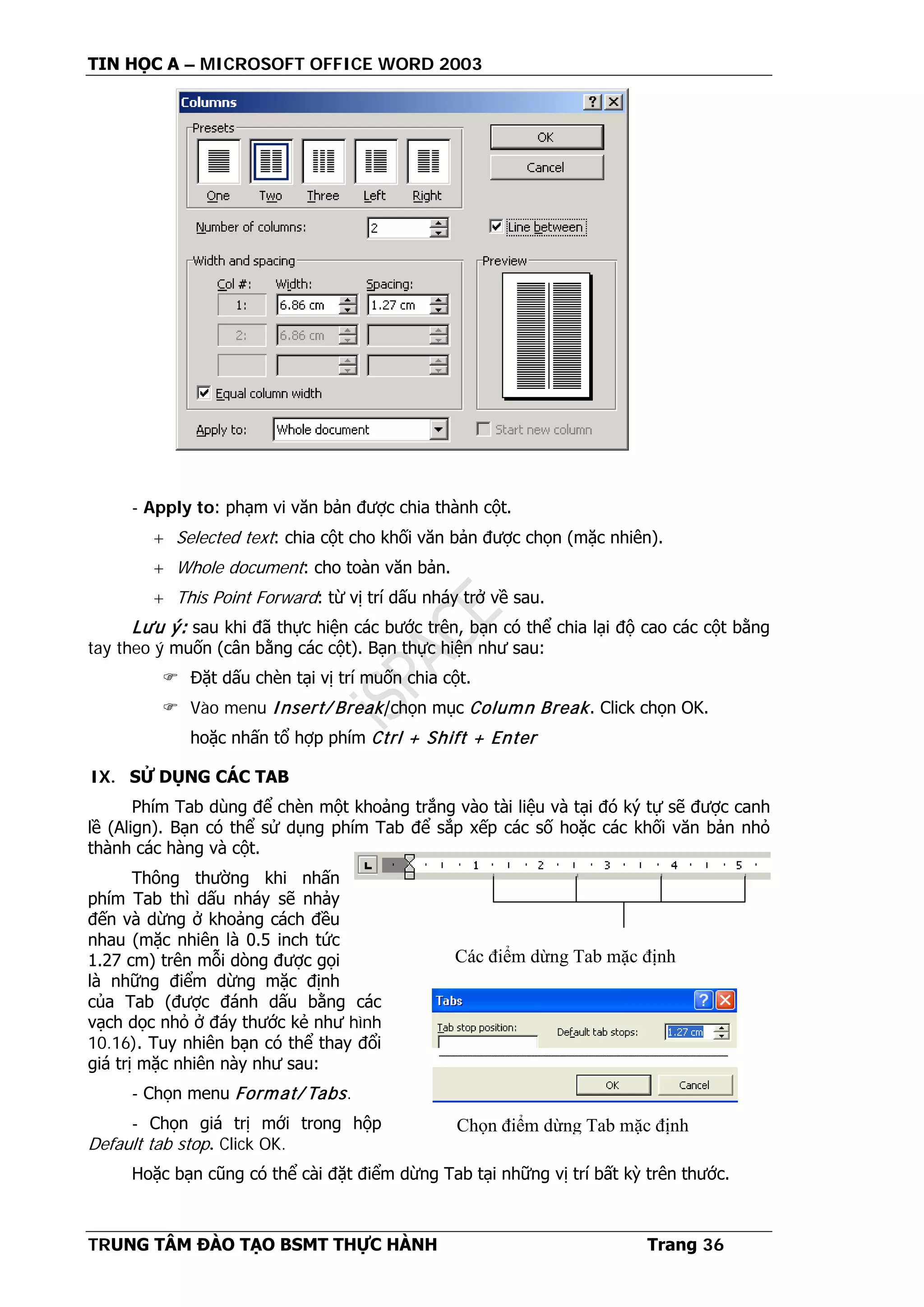 TIN HỌC A – MICROSOFT OFFICE WORD 2003
TRUNG TÂM ĐÀO TẠO BSMT THỰC HÀNH Trang 36
- Apply to: phạm vi văn bản được chia thành cột.
+ Selected text: chia cột cho khối văn bản được chọn (mặc nhiên).
+ Whole document: cho toàn văn bản.
+ This Point Forward: từ vị trí dấu nháy trở về sau.
Lưu ý: sau khi đã thực hiện các bước trên, bạn có thể chia lại độ cao các cột bằng
tay theo ý muốn (cân bằng các cột). Bạn thực hiện như sau:
 Đặt dấu chèn tại vị trí muốn chia cột.
 Vào menu Insert/ Break/chọn mục Column Break. Click chọn OK.
hoặc nhấn tổ hợp phím Ctrl + Shift + Enter
IX. SỬ DỤNG CÁC TAB
Phím Tab dùng để chèn một khoảng trắng vào tài liệu và tại đó ký tự sẽ được canh
lề (Align). Bạn có thể sử dụng phím Tab để sắp xếp các số hoặc các khối văn bản nhỏ
thành các hàng và cột.
Thông thường khi nhấn
phím Tab thì dấu nháy sẽ nhảy
đến và dừng ở khoảng cách đều
nhau (mặc nhiên là 0.5 inch tức
1.27 cm) trên mỗi dòng được gọi
là những điểm dừng mặc định
của Tab (được đánh dấu bằng các
vạch dọc nhỏ ở đáy thước kẻ như hình
10.16). Tuy nhiên bạn có thể thay đổi
giá trị mặc nhiên này như sau:
- Chọn menu Format/ Tabs.
- Chọn giá trị mới trong hộp
Default tab stop. Click OK.
Hoặc bạn cũng có thể cài đặt điểm dừng Tab tại những vị trí bất kỳ trên thước.
Các điểm dừng Tab mặc định
Chọn điểm dừng Tab mặc định
 