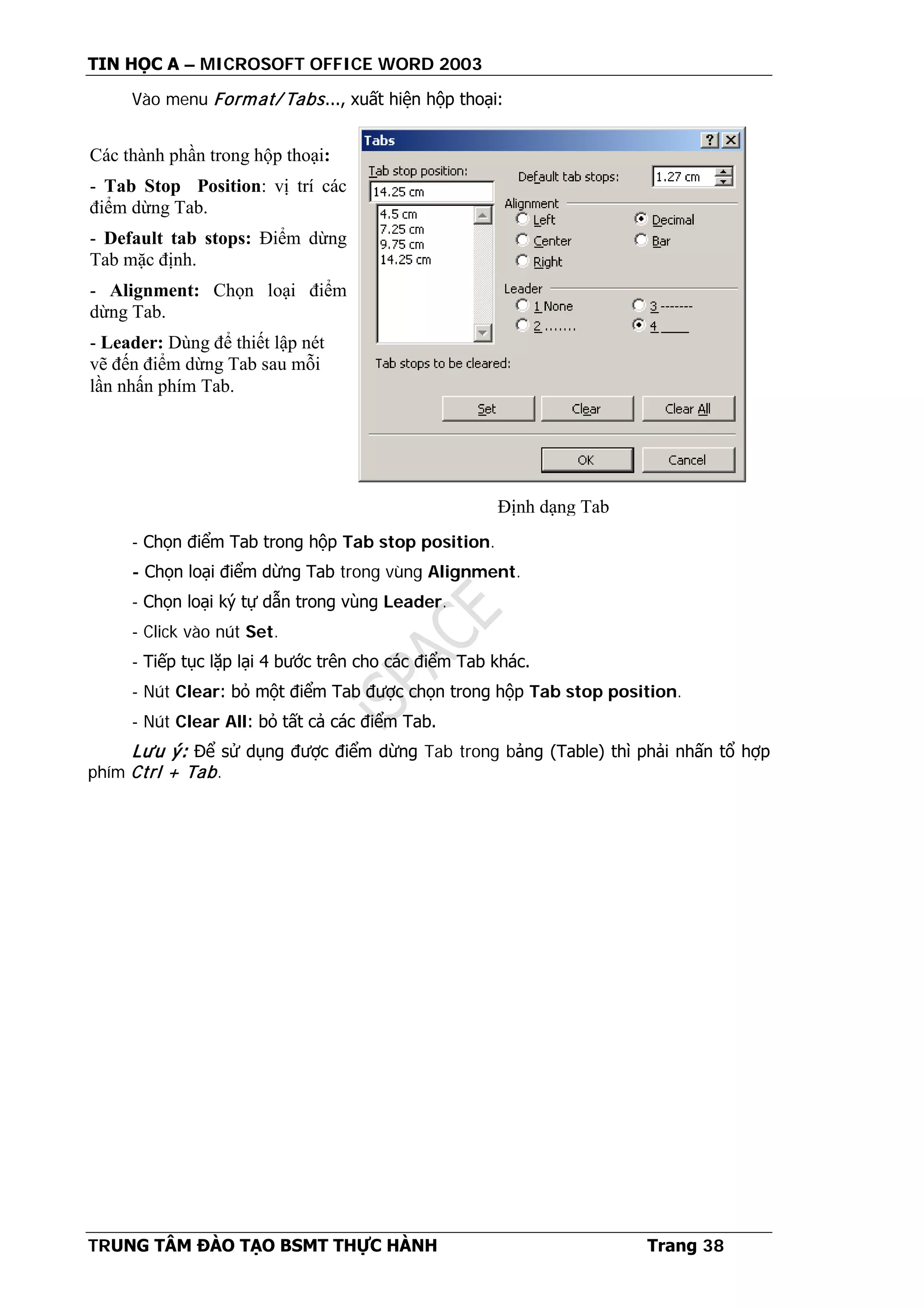 TIN HỌC A – MICROSOFT OFFICE WORD 2003
TRUNG TÂM ĐÀO TẠO BSMT THỰC HÀNH Trang 38
Vào menu Format/ Tabs..., xuất hiện hộp thoại:
- Chọn điểm Tab trong hộp Tab stop position.
- Chọn loại điểm dừng Tab trong vùng Alignment.
- Chọn loại ký tự dẫn trong vùng Leader.
- Click vào nút Set.
- Tiếp tục lặp lại 4 bước trên cho các điểm Tab khác.
- Nút Clear: bỏ một điểm Tab được chọn trong hộp Tab stop position.
- Nút Clear All: bỏ tất cả các điểm Tab.
Lưu ý: Để sử dụng được điểm dừng Tab trong bảng (Table) thì phải nhấn tổ hợp
phím Ctrl + Tab.
Các thành phần trong hộp thoại:
- Tab Stop Position: vị trí các
điểm dừng Tab.
- Default tab stops: Điểm dừng
Tab mặc định.
- Alignment: Chọn loại điểm
dừng Tab.
- Leader: Dùng để thiết lập nét
vẽ đến điểm dừng Tab sau mỗi
lần nhấn phím Tab.
Định dạng Tab
 