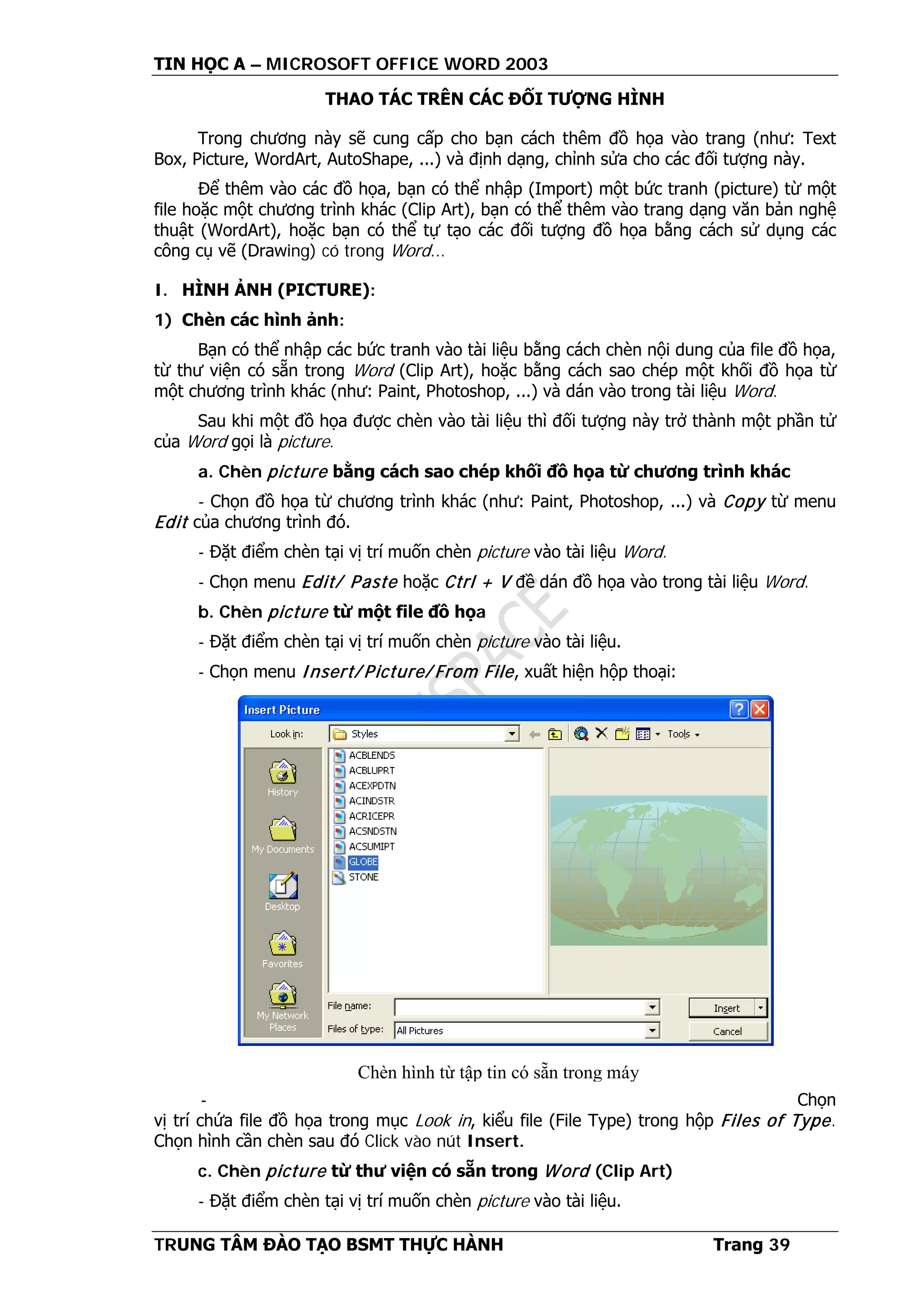 TIN HỌC A – MICROSOFT OFFICE WORD 2003
TRUNG TÂM ĐÀO TẠO BSMT THỰC HÀNH Trang 39
THAO TÁC TRÊN CÁC ĐỐI TƯỢNG HÌNH
Trong chương này sẽ cung cấp cho bạn cách thêm đồ họa vào trang (như: Text
Box, Picture, WordArt, AutoShape, ...) và định dạng, chỉnh sửa cho các đối tượng này.
Để thêm vào các đồ họa, bạn có thể nhập (Import) một bức tranh (picture) từ một
file hoặc một chương trình khác (Clip Art), bạn có thể thêm vào trang dạng văn bản nghệ
thuật (WordArt), hoặc bạn có thể tự tạo các đối tượng đồ họa bằng cách sử dụng các
công cụ vẽ (Drawing) có trong Word...
I. HÌNH ẢNH (PICTURE):
1) Chèn các hình ảnh:
Bạn có thể nhập các bức tranh vào tài liệu bằng cách chèn nội dung của file đồ họa,
từ thư viện có sẵn trong Word (Clip Art), hoặc bằng cách sao chép một khối đồ họa từ
một chương trình khác (như: Paint, Photoshop, ...) và dán vào trong tài liệu Word.
Sau khi một đồ họa được chèn vào tài liệu thì đối tượng này trở thành một phần tử
của Word gọi là picture.
a. Chèn picture bằng cách sao chép khối đồ họa từ chương trình khác
- Chọn đồ họa từ chương trình khác (như: Paint, Photoshop, ...) và Copy từ menu
Edit của chương trình đó.
- Đặt điểm chèn tại vị trí muốn chèn picture vào tài liệu Word.
- Chọn menu Edit/ Paste hoặc Ctrl + V đề dán đồ họa vào trong tài liệu Word.
b. Chèn picture từ một file đồ họa
- Đặt điểm chèn tại vị trí muốn chèn picture vào tài liệu.
- Chọn menu Insert/ Picture/ From File, xuất hiện hộp thoại:
- Chọn
vị trí chứa file đồ họa trong mục Look in, kiểu file (File Type) trong hộp Files of Type.
Chọn hình cần chèn sau đó Click vào nút Insert.
c. Chèn picture từ thư viện có sẵn trong Word (Clip Art)
- Đặt điểm chèn tại vị trí muốn chèn picture vào tài liệu.
Chèn hình từ tập tin có sẵn trong máy
 