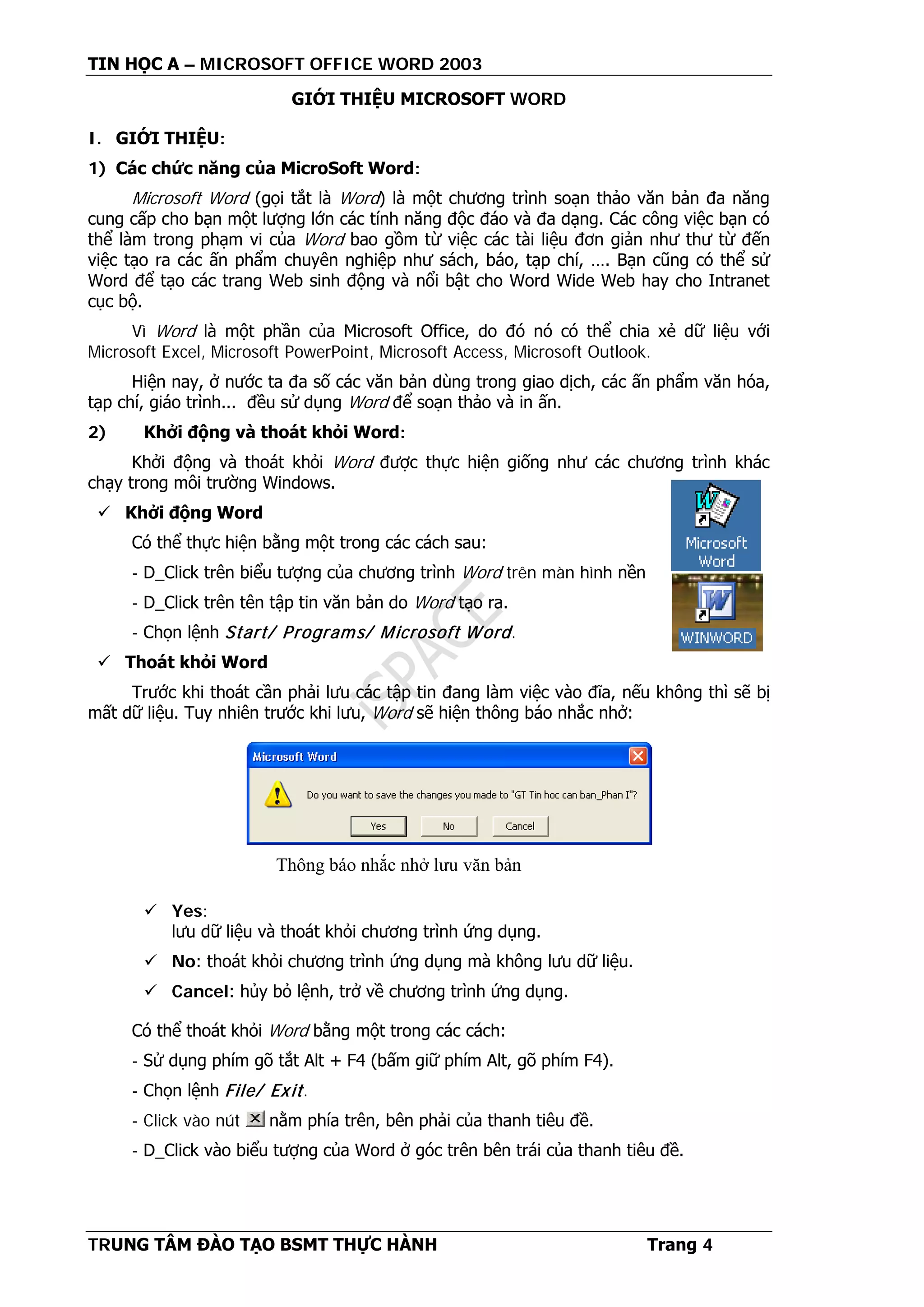 TIN HỌC A – MICROSOFT OFFICE WORD 2003
TRUNG TÂM ĐÀO TẠO BSMT THỰC HÀNH Trang 4
GIỚI THIỆU MICROSOFT WORD
I. GIỚI THIỆU:
1) Các chức năng của MicroSoft Word:
Microsoft Word (gọi tắt là Word) là một chương trình soạn thảo văn bản đa năng
cung cấp cho bạn một lượng lớn các tính năng độc đáo và đa dạng. Các công việc bạn có
thể làm trong phạm vi của Word bao gồm từ việc các tài liệu đơn giản như thư từ đến
việc tạo ra các ấn phẩm chuyên nghiệp như sách, báo, tạp chí, …. Bạn cũng có thể sử
Word để tạo các trang Web sinh động và nổi bật cho Word Wide Web hay cho Intranet
cục bộ.
Vì Word là một phần của Microsoft Office, do đó nó có thể chia xẻ dữ liệu với
Microsoft Excel, Microsoft PowerPoint, Microsoft Access, Microsoft Outlook.
Hiện nay, ở nước ta đa số các văn bản dùng trong giao dịch, các ấn phẩm văn hóa,
tạp chí, giáo trình... đều sử dụng Word để soạn thảo và in ấn.
2) Khởi động và thoát khỏi Word:
Khởi động và thoát khỏi Word được thực hiện giống như các chương trình khác
chạy trong môi trường Windows.
 Khởi động Word
Có thể thực hiện bằng một trong các cách sau:
- D_Click trên biểu tượng của chương trình Word trên màn hình nền
- D_Click trên tên tập tin văn bản do Word tạo ra.
- Chọn lệnh Start/ Programs/ Microsoft Word.
 Thoát khỏi Word
Trước khi thoát cần phải lưu các tập tin đang làm việc vào đĩa, nếu không thì sẽ bị
mất dữ liệu. Tuy nhiên trước khi lưu, Word sẽ hiện thông báo nhắc nhở:
 Yes:
lưu dữ liệu và thoát khỏi chương trình ứng dụng.
 No: thoát khỏi chương trình ứng dụng mà không lưu dữ liệu.
 Cancel: hủy bỏ lệnh, trở về chương trình ứng dụng.
Có thể thoát khỏi Word bằng một trong các cách:
- Sử dụng phím gõ tắt Alt + F4 (bấm giữ phím Alt, gõ phím F4).
- Chọn lệnh File/ Exit.
- Click vào nút nằm phía trên, bên phải của thanh tiêu đề.
- D_Click vào biểu tượng của Word ở góc trên bên trái của thanh tiêu đề.
Thông báo nhắc nhở lưu văn bản
 