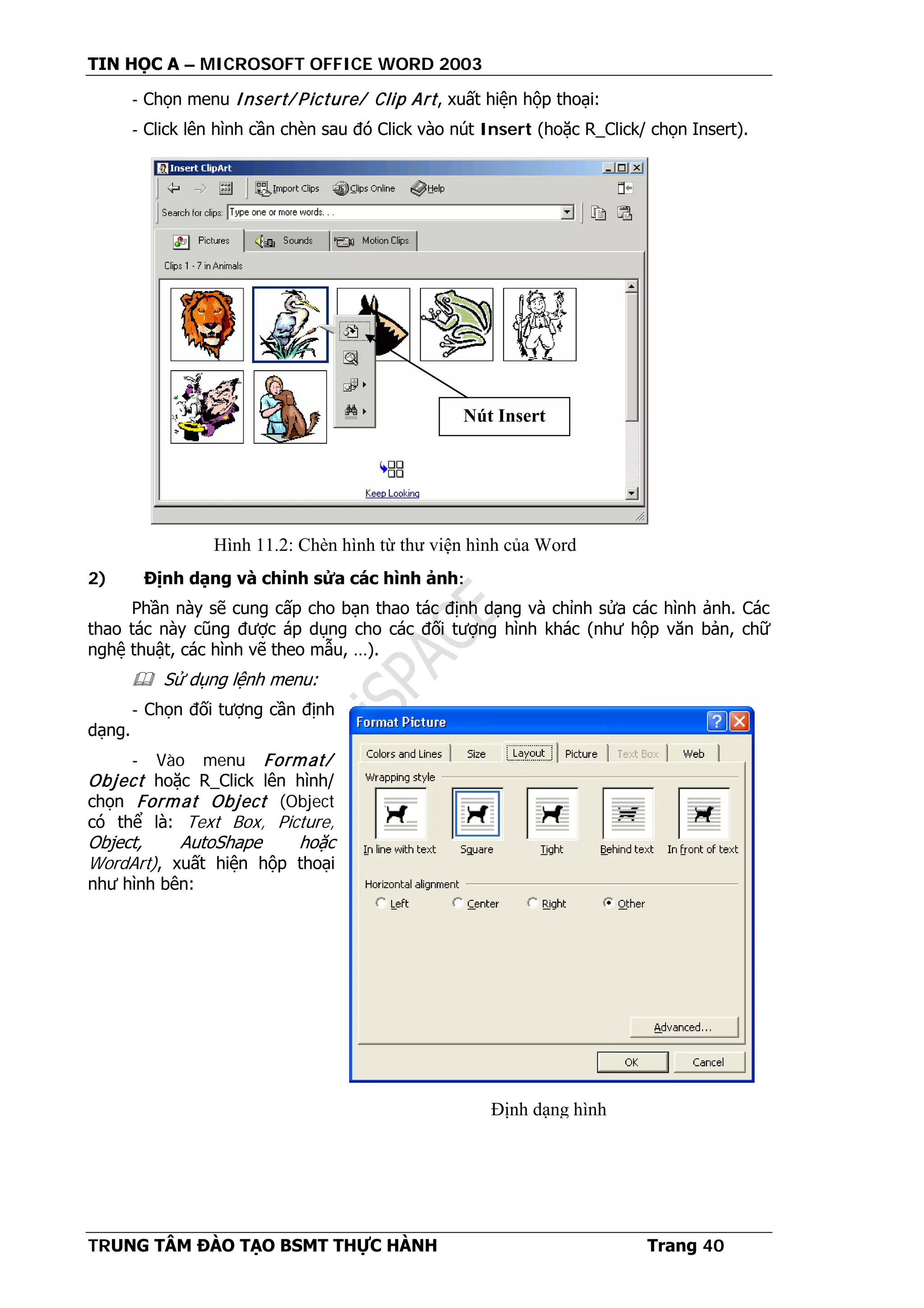 TIN HỌC A – MICROSOFT OFFICE WORD 2003
TRUNG TÂM ĐÀO TẠO BSMT THỰC HÀNH Trang 40
- Chọn menu Insert/ Picture/ Clip Art, xuất hiện hộp thoại:
- Click lên hình cần chèn sau đó Click vào nút Insert (hoặc R_Click/ chọn Insert).
2) Định dạng và chỉnh sửa các hình ảnh:
Phần này sẽ cung cấp cho bạn thao tác định dạng và chỉnh sửa các hình ảnh. Các
thao tác này cũng được áp dụng cho các đối tượng hình khác (như hộp văn bản, chữ
nghệ thuật, các hình vẽ theo mẫu, …).
 Sử dụng lệnh menu:
- Chọn đối tượng cần định
dạng.
- Vào menu Format/
Object hoặc R_Click lên hình/
chọn Format Object (Object
có thể là: Text Box, Picture,
Object, AutoShape hoặc
WordArt), xuất hiện hộp thoại
như hình bên:
Nút Insert
Hình 11.2: Chèn hình từ thư viện hình của Word
Định dạng hình
 