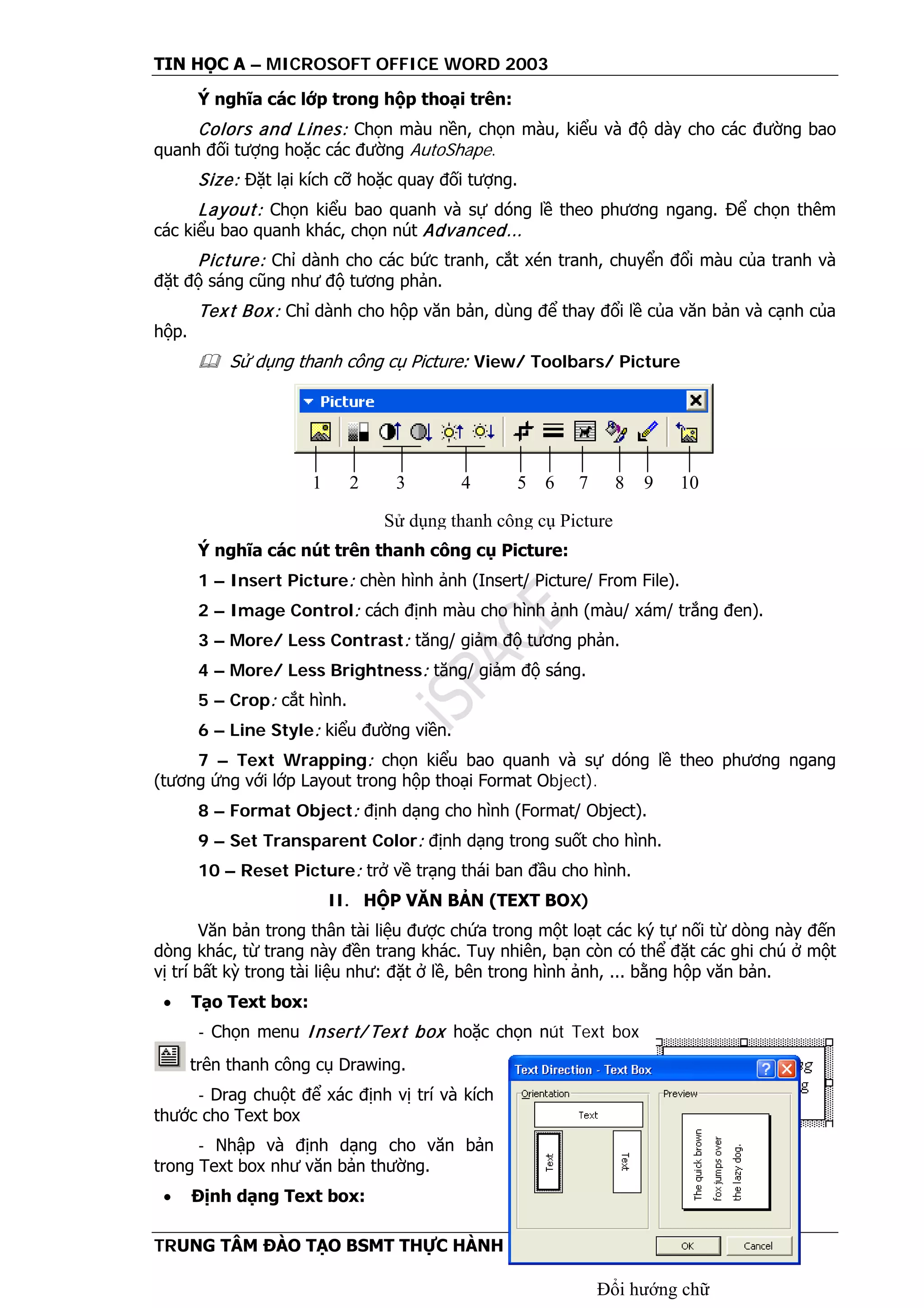TIN HỌC A – MICROSOFT OFFICE WORD 2003
TRUNG TÂM ĐÀO TẠO BSMT THỰC HÀNH Trang 41
Ý nghĩa các lớp trong hộp thoại trên:
Colors and Lines: Chọn màu nền, chọn màu, kiểu và độ dày cho các đường bao
quanh đối tượng hoặc các đường AutoShape.
Size: Đặt lại kích cỡ hoặc quay đối tượng.
Layout: Chọn kiểu bao quanh và sự dóng lề theo phương ngang. Để chọn thêm
các kiểu bao quanh khác, chọn nút Advanced...
Picture: Chỉ dành cho các bức tranh, cắt xén tranh, chuyển đổi màu của tranh và
đặt độ sáng cũng như độ tương phản.
Text Box: Chỉ dành cho hộp văn bản, dùng để thay đổi lề của văn bản và cạnh của
hộp.
 Sử dụng thanh công cụ Picture: View/ Toolbars/ Picture
Ý nghĩa các nút trên thanh công cụ Picture:
1 – Insert Picture: chèn hình ảnh (Insert/ Picture/ From File).
2 – Image Control: cách định màu cho hình ảnh (màu/ xám/ trắng đen).
3 – More/ Less Contrast: tăng/ giảm độ tương phản.
4 – More/ Less Brightness: tăng/ giảm độ sáng.
5 – Crop: cắt hình.
6 – Line Style: kiểu đường viền.
7 – Text Wrapping: chọn kiểu bao quanh và sự dóng lề theo phương ngang
(tương ứng với lớp Layout trong hộp thoại Format Object).
8 – Format Object: định dạng cho hình (Format/ Object).
9 – Set Transparent Color: định dạng trong suốt cho hình.
10 – Reset Picture: trở về trạng thái ban đầu cho hình.
II. HỘP VĂN BẢN (TEXT BOX)
Văn bản trong thân tài liệu được chứa trong một loạt các ký tự nối từ dòng này đến
dòng khác, từ trang này đền trang khác. Tuy nhiên, bạn còn có thể đặt các ghi chú ở một
vị trí bất kỳ trong tài liệu như: đặt ở lề, bên trong hình ảnh, ... bằng hộp văn bản.
• Tạo Text box:
- Chọn menu Insert/ Text box hoặc chọn nút Text box
trên thanh công cụ Drawing.
- Drag chuột để xác định vị trí và kích
thước cho Text box
- Nhập và định dạng cho văn bản
trong Text box như văn bản thường.
• Định dạng Text box:
1 2 3 4 5 6 7 8 9 10
Sử dụng thanh công cụ Picture
Hộp văn bản
Đổi hướng chữ
 