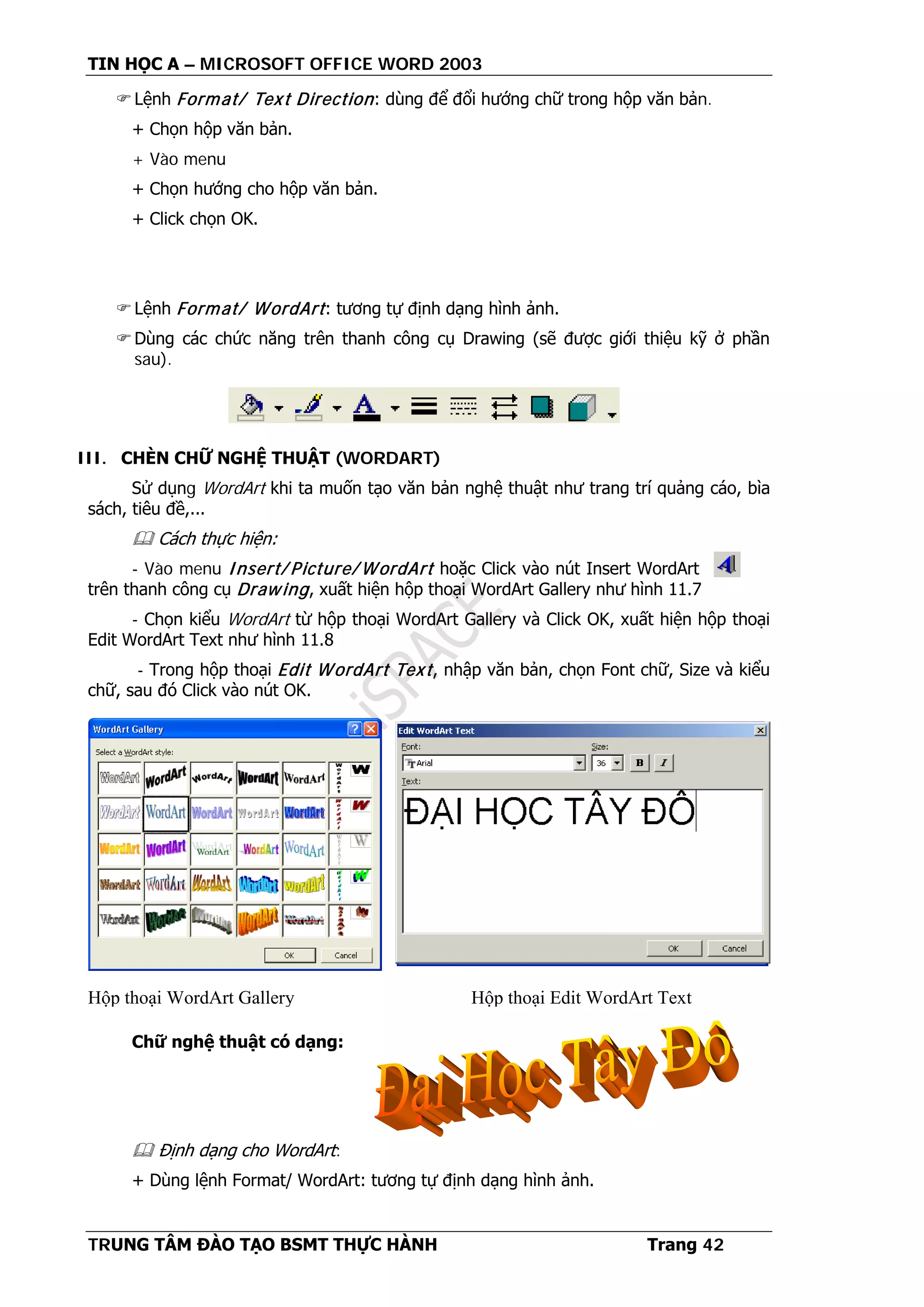 TIN HỌC A – MICROSOFT OFFICE WORD 2003
TRUNG TÂM ĐÀO TẠO BSMT THỰC HÀNH Trang 42
Lệnh Format/ Text Direction: dùng để đổi hướng chữ trong hộp văn bản.
+ Chọn hộp văn bản.
+ Vào menu
+ Chọn hướng cho hộp văn bản.
+ Click chọn OK.
Lệnh Format/ WordArt: tương tự định dạng hình ảnh.
Dùng các chức năng trên thanh công cụ Drawing (sẽ được giới thiệu kỹ ở phần
sau).
III. CHÈN CHỮ NGHỆ THUẬT (WORDART)
Sử dụng WordArt khi ta muốn tạo văn bản nghệ thuật như trang trí quảng cáo, bìa
sách, tiêu đề,...
 Cách thực hiện:
- Vào menu Insert/ Picture/ WordArt hoặc Click vào nút Insert WordArt
trên thanh công cụ Drawing, xuất hiện hộp thoại WordArt Gallery như hình 11.7
- Chọn kiểu WordArt từ hộp thoại WordArt Gallery và Click OK, xuất hiện hộp thoại
Edit WordArt Text như hình 11.8
- Trong hộp thoại Edit WordArt Text, nhập văn bản, chọn Font chữ, Size và kiểu
chữ, sau đó Click vào nút OK.
Chữ nghệ thuật có dạng:
 Định dạng cho WordArt:
+ Dùng lệnh Format/ WordArt: tương tự định dạng hình ảnh.
Hộp thoại WordArt Gallery Hộp thoại Edit WordArt Text
 