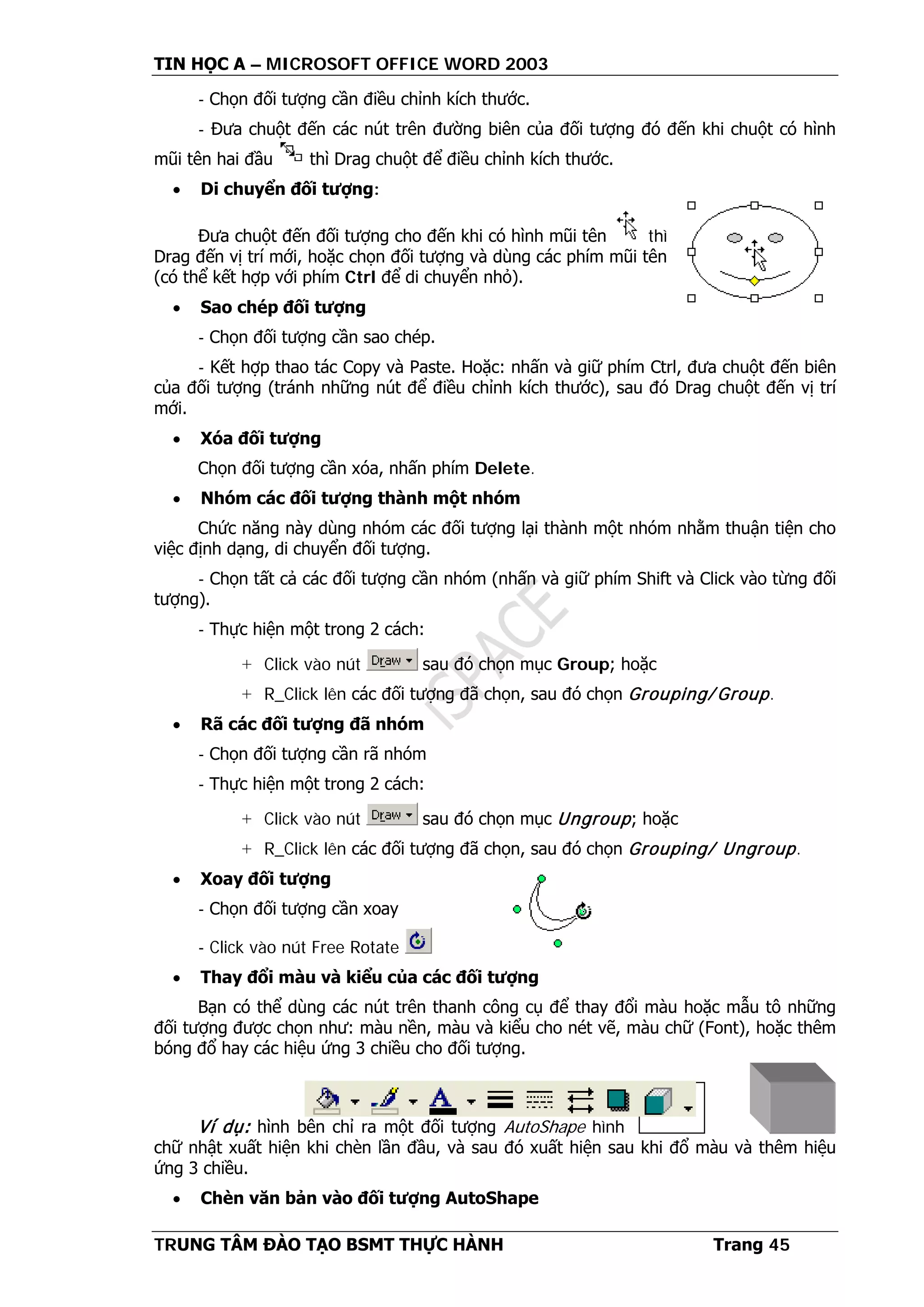 TIN HỌC A – MICROSOFT OFFICE WORD 2003
TRUNG TÂM ĐÀO TẠO BSMT THỰC HÀNH Trang 45
- Chọn đối tượng cần điều chỉnh kích thước.
- Đưa chuột đến các nút trên đường biên của đối tượng đó đến khi chuột có hình
mũi tên hai đầu thì Drag chuột để điều chỉnh kích thước.
• Di chuyển đối tượng:
Đưa chuột đến đối tượng cho đến khi có hình mũi tên thì
Drag đến vị trí mới, hoặc chọn đối tượng và dùng các phím mũi tên
(có thể kết hợp với phím Ctrl để di chuyển nhỏ).
• Sao chép đối tượng
- Chọn đối tượng cần sao chép.
- Kết hợp thao tác Copy và Paste. Hoặc: nhấn và giữ phím Ctrl, đưa chuột đến biên
của đối tượng (tránh những nút để điều chỉnh kích thước), sau đó Drag chuột đến vị trí
mới.
• Xóa đối tượng
Chọn đối tượng cần xóa, nhấn phím Delete.
• Nhóm các đối tượng thành một nhóm
Chức năng này dùng nhóm các đối tượng lại thành một nhóm nhằm thuận tiện cho
việc định dạng, di chuyển đối tượng.
- Chọn tất cả các đối tượng cần nhóm (nhấn và giữ phím Shift và Click vào từng đối
tượng).
- Thực hiện một trong 2 cách:
+ Click vào nút sau đó chọn mục Group; hoặc
+ R_Click lên các đối tượng đã chọn, sau đó chọn Grouping/ Group.
• Rã các đối tượng đã nhóm
- Chọn đối tượng cần rã nhóm
- Thực hiện một trong 2 cách:
+ Click vào nút sau đó chọn mục Ungroup; hoặc
+ R_Click lên các đối tượng đã chọn, sau đó chọn Grouping/ Ungroup.
• Xoay đối tượng
- Chọn đối tượng cần xoay
- Click vào nút Free Rotate
• Thay đổi màu và kiểu của các đối tượng
Bạn có thể dùng các nút trên thanh công cụ để thay đổi màu hoặc mẫu tô những
đối tượng được chọn như: màu nền, màu và kiểu cho nét vẽ, màu chữ (Font), hoặc thêm
bóng đổ hay các hiệu ứng 3 chiều cho đối tượng.
Ví dụ: hình bên chỉ ra một đối tượng AutoShape hình
chữ nhật xuất hiện khi chèn lần đầu, và sau đó xuất hiện sau khi đổ màu và thêm hiệu
ứng 3 chiều.
• Chèn văn bản vào đối tượng AutoShape
 