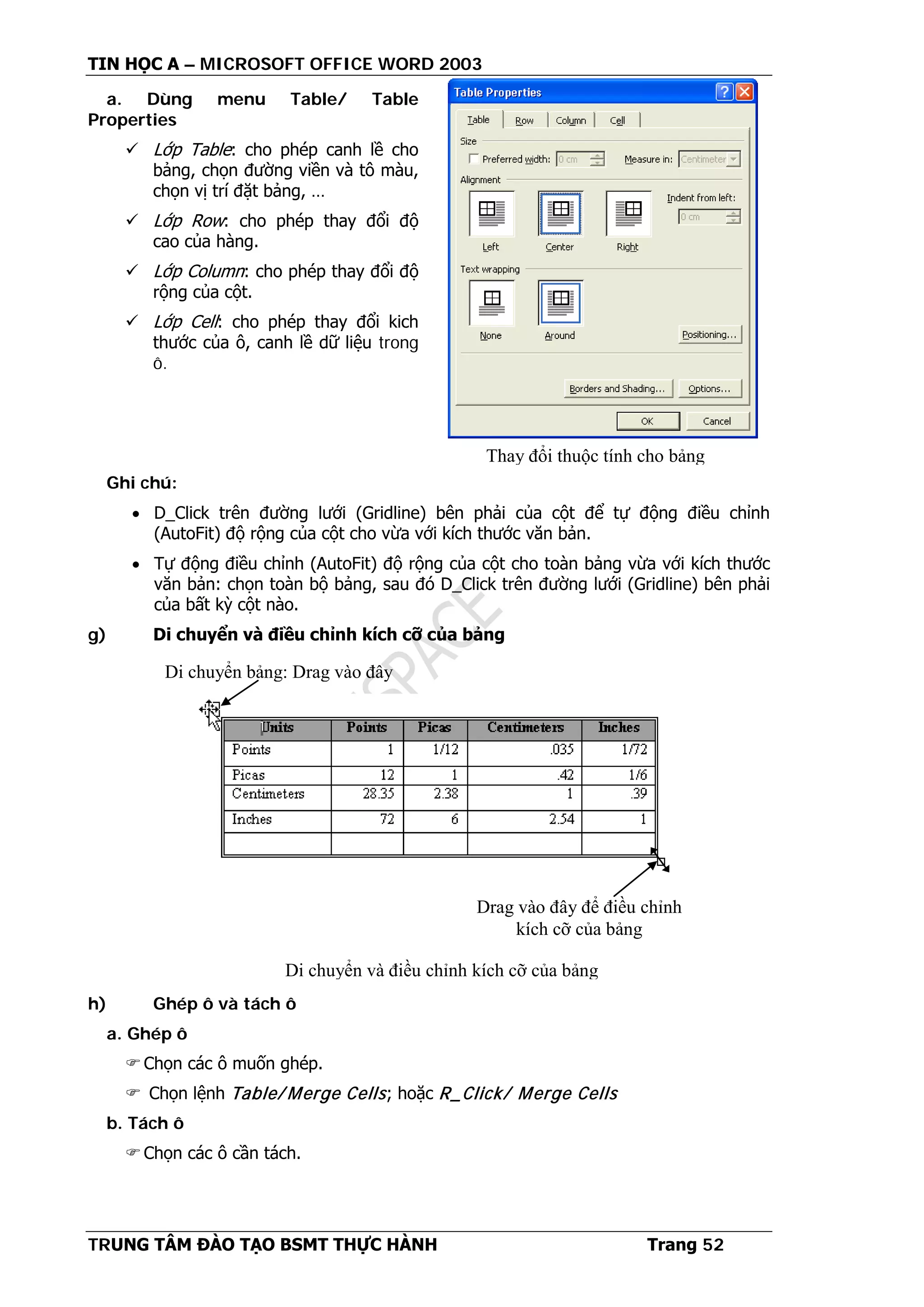 TIN HỌC A – MICROSOFT OFFICE WORD 2003
TRUNG TÂM ĐÀO TẠO BSMT THỰC HÀNH Trang 52
a. Dùng menu Table/ Table
Properties
 Lớp Table: cho phép canh lề cho
bảng, chọn đường viền và tô màu,
chọn vị trí đặt bảng, …
 Lớp Row: cho phép thay đổi độ
cao của hàng.
 Lớp Column: cho phép thay đổi độ
rộng của cột.
 Lớp Cell: cho phép thay đổi kich
thước của ô, canh lề dữ liệu trong
ô.
Ghi chú:
• D_Click trên đường lưới (Gridline) bên phải của cột để tự động điều chỉnh
(AutoFit) độ rộng của cột cho vừa với kích thước văn bản.
• Tự động điều chỉnh (AutoFit) độ rộng của cột cho toàn bảng vừa với kích thước
văn bản: chọn toàn bộ bảng, sau đó D_Click trên đường lưới (Gridline) bên phải
của bất kỳ cột nào.
g) Di chuyển và điều chỉnh kích cỡ của bảng
h) Ghép ô và tách ô
a. Ghép ô
Chọn các ô muốn ghép.
 Chọn lệnh Table/ Merge Cells; hoặc R_Click/ Merge Cells
b. Tách ô
Chọn các ô cần tách.
Thay đổi thuộc tính cho bảng
Di chuyển bảng: Drag vào đây
Drag vào đây để điều chỉnh
kích cỡ của bảng
Di chuyển và điều chỉnh kích cỡ của bảng
 