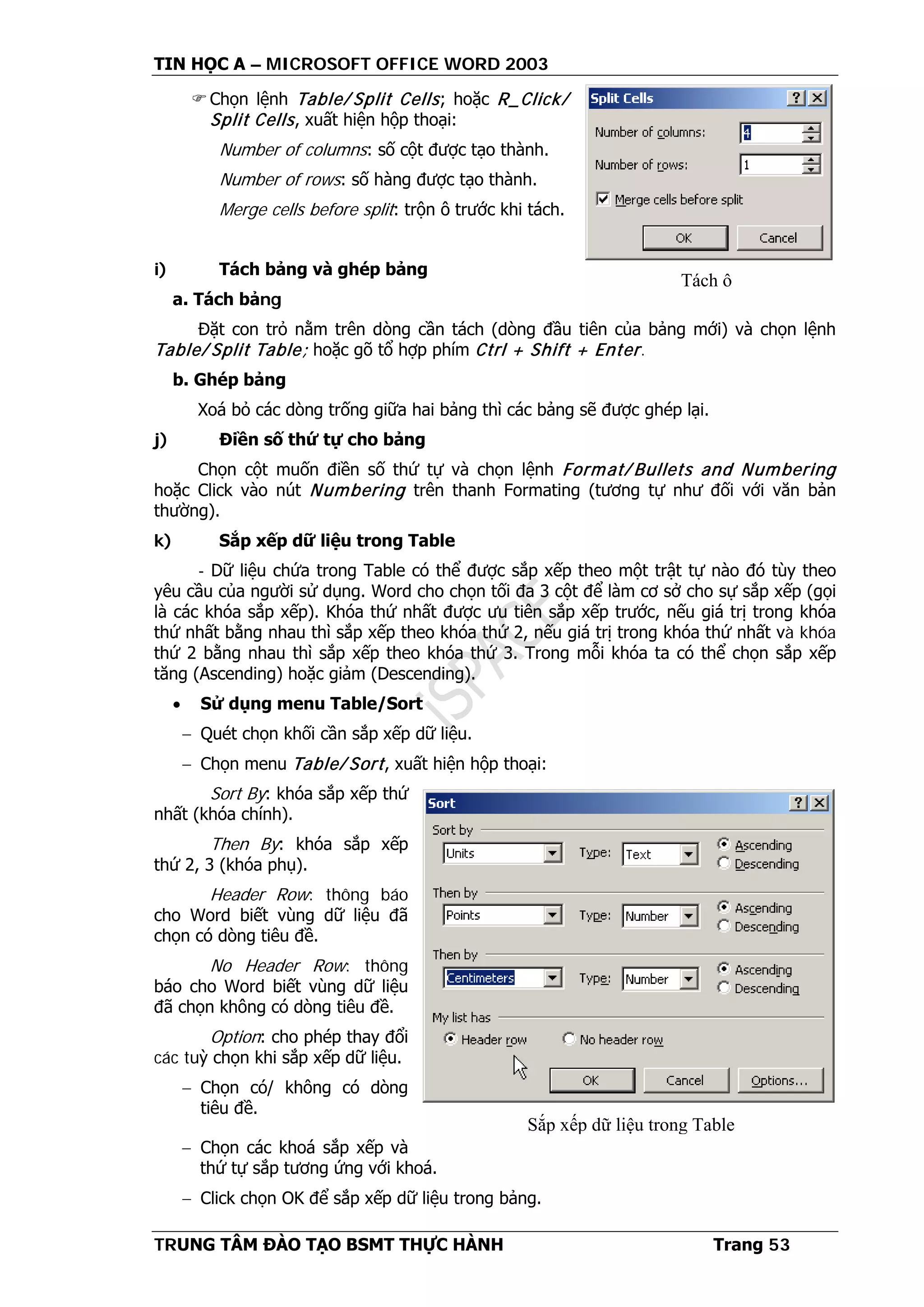 TIN HỌC A – MICROSOFT OFFICE WORD 2003
TRUNG TÂM ĐÀO TẠO BSMT THỰC HÀNH Trang 53
Chọn lệnh Table/ Split Cells; hoặc R_Click/
Split Cells, xuất hiện hộp thoại:
Number of columns: số cột được tạo thành.
Number of rows: số hàng được tạo thành.
Merge cells before split: trộn ô trước khi tách.
i) Tách bảng và ghép bảng
a. Tách bảng
Đặt con trỏ nằm trên dòng cần tách (dòng đầu tiên của bảng mới) và chọn lệnh
Table/ Split Table; hoặc gõ tổ hợp phím Ctrl + Shift + Enter.
b. Ghép bảng
Xoá bỏ các dòng trống giữa hai bảng thì các bảng sẽ được ghép lại.
j) Điền số thứ tự cho bảng
Chọn cột muốn điền số thứ tự và chọn lệnh Format/ Bullets and Numbering
hoặc Click vào nút Numbering trên thanh Formating (tương tự như đối với văn bản
thường).
k) Sắp xếp dữ liệu trong Table
- Dữ liệu chứa trong Table có thể được sắp xếp theo một trật tự nào đó tùy theo
yêu cầu của người sử dụng. Word cho chọn tối đa 3 cột để làm cơ sở cho sự sắp xếp (gọi
là các khóa sắp xếp). Khóa thứ nhất được ưu tiên sắp xếp trước, nếu giá trị trong khóa
thứ nhất bằng nhau thì sắp xếp theo khóa thứ 2, nếu giá trị trong khóa thứ nhất và khóa
thứ 2 bằng nhau thì sắp xếp theo khóa thứ 3. Trong mỗi khóa ta có thể chọn sắp xếp
tăng (Ascending) hoặc giảm (Descending).
• Sử dụng menu Table/Sort
− Quét chọn khối cần sắp xếp dữ liệu.
− Chọn menu Table/ Sort, xuất hiện hộp thoại:
Sort By: khóa sắp xếp thứ
nhất (khóa chính).
Then By: khóa sắp xếp
thứ 2, 3 (khóa phụ).
Header Row: thông báo
cho Word biết vùng dữ liệu đã
chọn có dòng tiêu đề.
No Header Row: thông
báo cho Word biết vùng dữ liệu
đã chọn không có dòng tiêu đề.
Option: cho phép thay đổi
các tuỳ chọn khi sắp xếp dữ liệu.
− Chọn có/ không có dòng
tiêu đề.
− Chọn các khoá sắp xếp và
thứ tự sắp tương ứng với khoá.
− Click chọn OK để sắp xếp dữ liệu trong bảng.
Tách ô
Sắp xếp dữ liệu trong Table
 