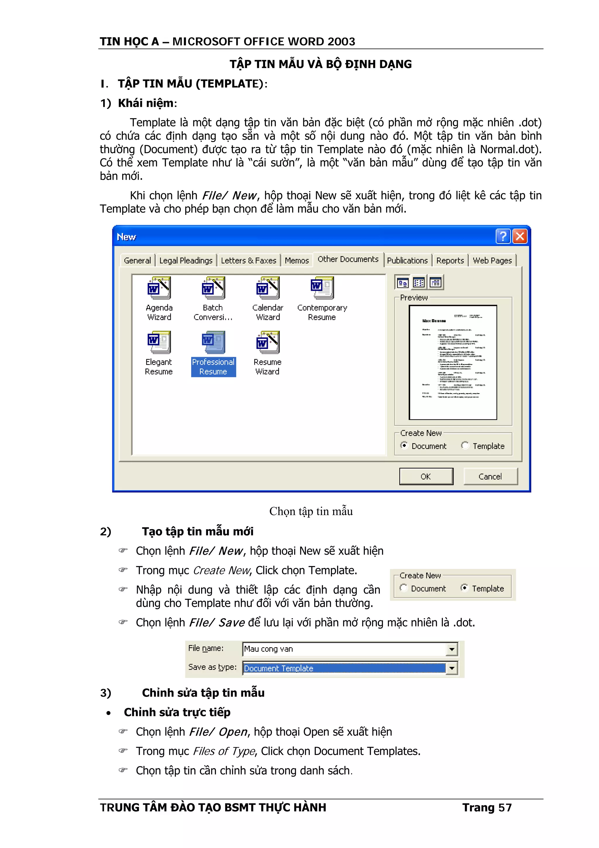 TIN HỌC A – MICROSOFT OFFICE WORD 2003
TRUNG TÂM ĐÀO TẠO BSMT THỰC HÀNH Trang 57
TẬP TIN MẪU VÀ BỘ ĐỊNH DẠNG
I. TẬP TIN MẪU (TEMPLATE):
1) Khái niệm:
Template là một dạng tập tin văn bản đặc biệt (có phần mở rộng mặc nhiên .dot)
có chứa các định dạng tạo sẵn và một số nội dung nào đó. Một tập tin văn bản bình
thường (Document) được tạo ra từ tập tin Template nào đó (mặc nhiên là Normal.dot).
Có thể xem Template như là “cái sườn”, là một “văn bản mẫu” dùng để tạo tập tin văn
bản mới.
Khi chọn lệnh File/ New, hộp thoại New sẽ xuất hiện, trong đó liệt kê các tập tin
Template và cho phép bạn chọn để làm mẫu cho văn bản mới.
2) Tạo tập tin mẫu mới
 Chọn lệnh File/ New, hộp thoại New sẽ xuất hiện
 Trong mục Create New, Click chọn Template.
 Nhập nội dung và thiết lập các định dạng cần
dùng cho Template như đối với văn bản thường.
 Chọn lệnh File/ Save để lưu lại với phần mở rộng mặc nhiên là .dot.
3) Chỉnh sửa tập tin mẫu
• Chỉnh sửa trực tiếp
 Chọn lệnh File/ Open, hộp thoại Open sẽ xuất hiện
 Trong mục Files of Type, Click chọn Document Templates.
 Chọn tập tin cần chỉnh sửa trong danh sách.
Chọn tập tin mẫu
 