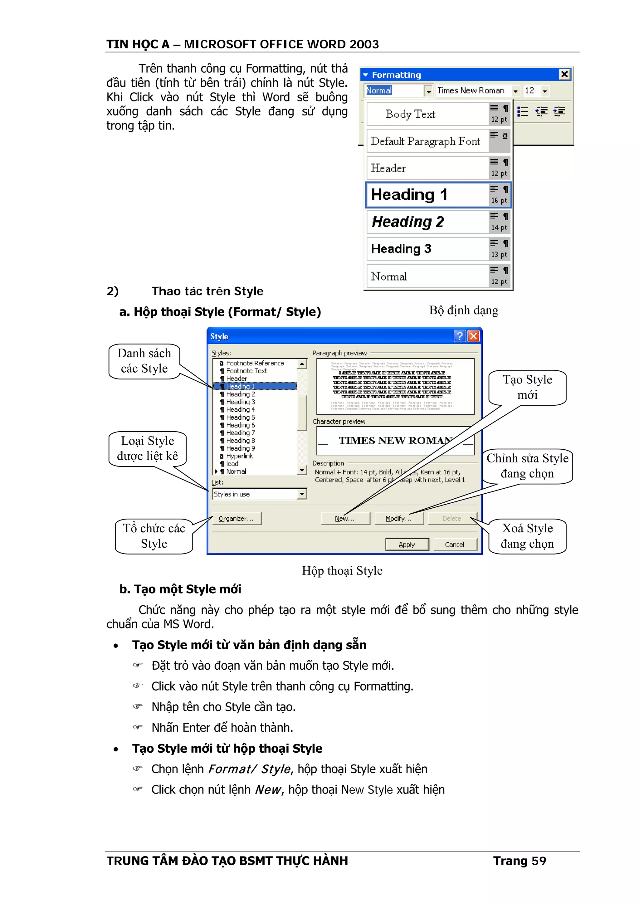 TIN HỌC A – MICROSOFT OFFICE WORD 2003
TRUNG TÂM ĐÀO TẠO BSMT THỰC HÀNH Trang 59
Trên thanh công cụ Formatting, nút thả
đầu tiên (tính từ bên trái) chính là nút Style.
Khi Click vào nút Style thì Word sẽ buông
xuống danh sách các Style đang sử dụng
trong tập tin.
2) Thao tác trên Style
a. Hộp thoại Style (Format/ Style)
b. Tạo một Style mới
Chức năng này cho phép tạo ra một style mới để bổ sung thêm cho những style
chuẩn của MS Word.
• Tạo Style mới từ văn bản định dạng sẵn
 Đặt trỏ vào đoạn văn bản muốn tạo Style mới.
 Click vào nút Style trên thanh công cụ Formatting.
 Nhập tên cho Style cần tạo.
 Nhấn Enter để hoàn thành.
• Tạo Style mới từ hộp thoại Style
 Chọn lệnh Format/ Style, hộp thoại Style xuất hiện
 Click chọn nút lệnh New, hộp thoại New Style xuất hiện
Bộ định dạng
Danh sách
các Style
Loại Style
được liệt kê
Tổ chức các
Style
Xoá Style
đang chọn
Chỉnh sửa Style
đang chọn
Tạo Style
mới
Hộp thoại Style
 