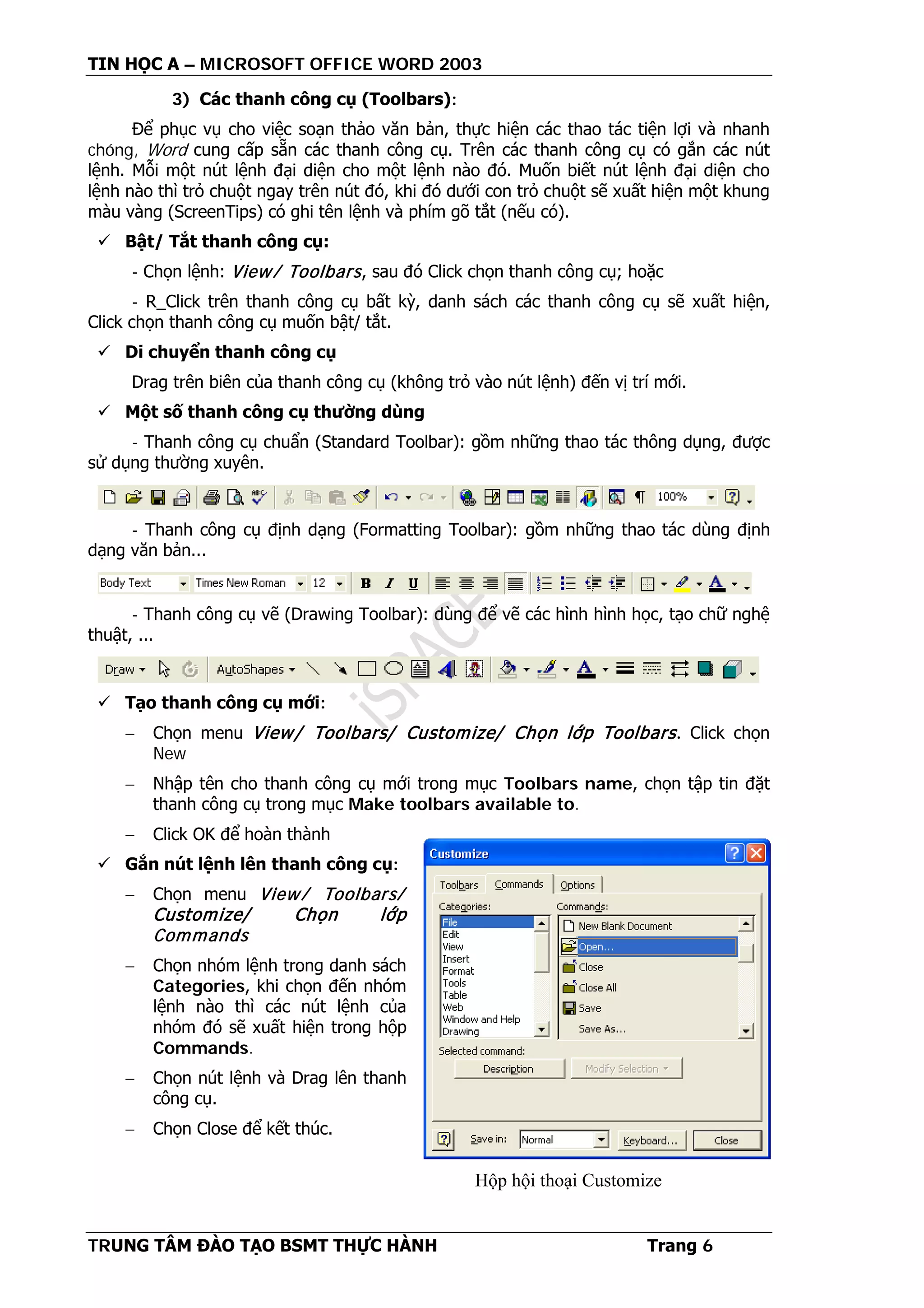 TIN HỌC A – MICROSOFT OFFICE WORD 2003
TRUNG TÂM ĐÀO TẠO BSMT THỰC HÀNH Trang 6
Hộp hội thoại Customize
3) Các thanh công cụ (Toolbars):
Để phục vụ cho việc soạn thảo văn bản, thực hiện các thao tác tiện lợi và nhanh
chóng, Word cung cấp sẵn các thanh công cụ. Trên các thanh công cụ có gắn các nút
lệnh. Mỗi một nút lệnh đại diện cho một lệnh nào đó. Muốn biết nút lệnh đại diện cho
lệnh nào thì trỏ chuột ngay trên nút đó, khi đó dưới con trỏ chuột sẽ xuất hiện một khung
màu vàng (ScreenTips) có ghi tên lệnh và phím gõ tắt (nếu có).
 Bật/ Tắt thanh công cụ:
- Chọn lệnh: View/ Toolbars, sau đó Click chọn thanh công cụ; hoặc
- R_Click trên thanh công cụ bất kỳ, danh sách các thanh công cụ sẽ xuất hiện,
Click chọn thanh công cụ muốn bật/ tắt.
 Di chuyển thanh công cụ
Drag trên biên của thanh công cụ (không trỏ vào nút lệnh) đến vị trí mới.
 Một số thanh công cụ thường dùng
- Thanh công cụ chuẩn (Standard Toolbar): gồm những thao tác thông dụng, được
sử dụng thường xuyên.
- Thanh công cụ định dạng (Formatting Toolbar): gồm những thao tác dùng định
dạng văn bản...
- Thanh công cụ vẽ (Drawing Toolbar): dùng để vẽ các hình hình học, tạo chữ nghệ
thuật, ...
 Tạo thanh công cụ mới:
− Chọn menu View/ Toolbars/ Customize/ Chọn lớp Toolbars. Click chọn
New
− Nhập tên cho thanh công cụ mới trong mục Toolbars name, chọn tập tin đặt
thanh công cụ trong mục Make toolbars available to.
− Click OK để hoàn thành
 Gắn nút lệnh lên thanh công cụ:
− Chọn menu View/ Toolbars/
Customize/ Chọn lớp
Commands
− Chọn nhóm lệnh trong danh sách
Categories, khi chọn đến nhóm
lệnh nào thì các nút lệnh của
nhóm đó sẽ xuất hiện trong hộp
Commands.
− Chọn nút lệnh và Drag lên thanh
công cụ.
− Chọn Close để kết thúc.
 