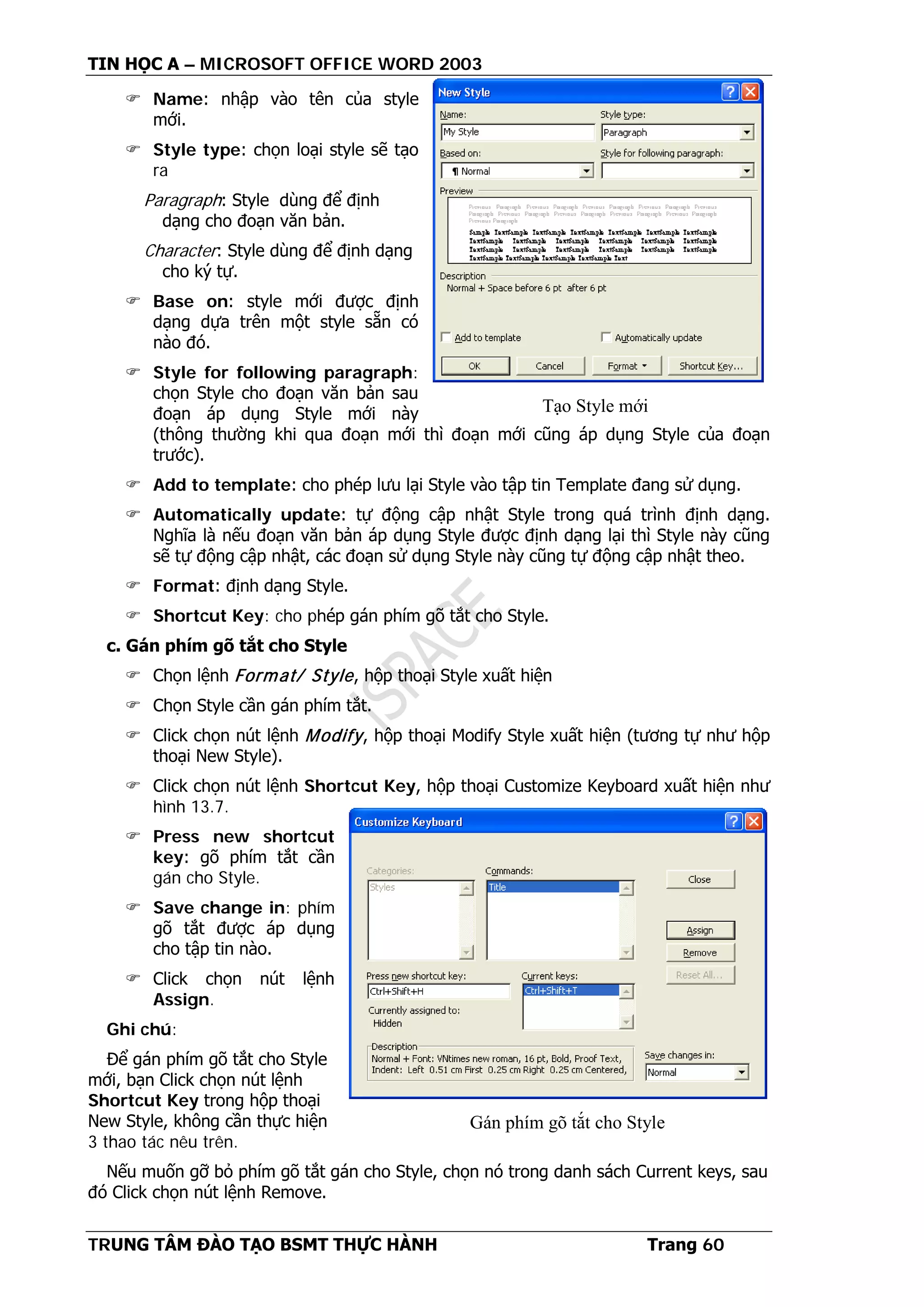 TIN HỌC A – MICROSOFT OFFICE WORD 2003
TRUNG TÂM ĐÀO TẠO BSMT THỰC HÀNH Trang 60
 Name: nhập vào tên của style
mới.
 Style type: chọn loại style sẽ tạo
ra
Paragraph: Style dùng để định
dạng cho đoạn văn bản.
Character: Style dùng để định dạng
cho ký tự.
 Base on: style mới được định
dạng dựa trên một style sẵn có
nào đó.
 Style for following paragraph:
chọn Style cho đoạn văn bản sau
đoạn áp dụng Style mới này
(thông thường khi qua đoạn mới thì đoạn mới cũng áp dụng Style của đoạn
trước).
 Add to template: cho phép lưu lại Style vào tập tin Template đang sử dụng.
 Automatically update: tự động cập nhật Style trong quá trình định dạng.
Nghĩa là nếu đoạn văn bản áp dụng Style được định dạng lại thì Style này cũng
sẽ tự động cập nhật, các đoạn sử dụng Style này cũng tự động cập nhật theo.
 Format: định dạng Style.
 Shortcut Key: cho phép gán phím gõ tắt cho Style.
c. Gán phím gõ tắt cho Style
 Chọn lệnh Format/ Style, hộp thoại Style xuất hiện
 Chọn Style cần gán phím tắt.
 Click chọn nút lệnh Modify, hộp thoại Modify Style xuất hiện (tương tự như hộp
thoại New Style).
 Click chọn nút lệnh Shortcut Key, hộp thoại Customize Keyboard xuất hiện như
hình 13.7.
 Press new shortcut
key: gõ phím tắt cần
gán cho Style.
 Save change in: phím
gõ tắt được áp dụng
cho tập tin nào.
 Click chọn nút lệnh
Assign.
Ghi chú:
Để gán phím gõ tắt cho Style
mới, bạn Click chọn nút lệnh
Shortcut Key trong hộp thoại
New Style, không cần thực hiện
3 thao tác nêu trên.
Nếu muốn gỡ bỏ phím gõ tắt gán cho Style, chọn nó trong danh sách Current keys, sau
đó Click chọn nút lệnh Remove.
Tạo Style mới
Gán phím gõ tắt cho Style
 