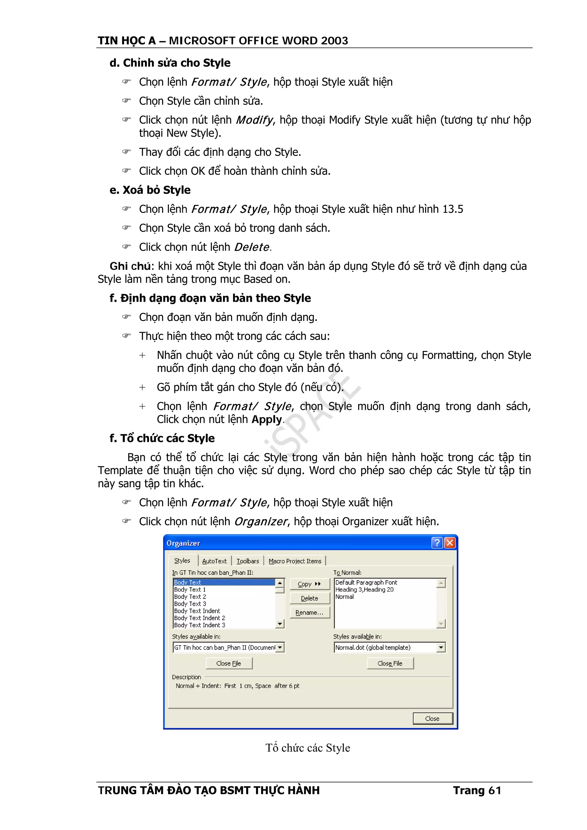 TIN HỌC A – MICROSOFT OFFICE WORD 2003
TRUNG TÂM ĐÀO TẠO BSMT THỰC HÀNH Trang 61
d. Chỉnh sửa cho Style
 Chọn lệnh Format/ Style, hộp thoại Style xuất hiện
 Chọn Style cần chỉnh sửa.
 Click chọn nút lệnh Modify, hộp thoại Modify Style xuất hiện (tương tự như hộp
thoại New Style).
 Thay đổi các định dạng cho Style.
 Click chọn OK để hoàn thành chỉnh sửa.
e. Xoá bỏ Style
 Chọn lệnh Format/ Style, hộp thoại Style xuất hiện như hình 13.5
 Chọn Style cần xoá bỏ trong danh sách.
 Click chọn nút lệnh Delete.
Ghi chú: khi xoá một Style thì đoạn văn bản áp dụng Style đó sẽ trở về định dạng của
Style làm nền tảng trong mục Based on.
f. Định dạng đoạn văn bản theo Style
 Chọn đoạn văn bản muốn định dạng.
 Thực hiện theo một trong các cách sau:
+ Nhấn chuột vào nút công cụ Style trên thanh công cụ Formatting, chọn Style
muốn định dạng cho đoạn văn bản đó.
+ Gõ phím tắt gán cho Style đó (nếu có).
+ Chọn lệnh Format/ Style, chọn Style muốn định dạng trong danh sách,
Click chọn nút lệnh Apply.
f. Tổ chức các Style
Bạn có thể tổ chức lại các Style trong văn bản hiện hành hoặc trong các tập tin
Template để thuận tiện cho việc sử dụng. Word cho phép sao chép các Style từ tập tin
này sang tập tin khác.
 Chọn lệnh Format/ Style, hộp thoại Style xuất hiện
 Click chọn nút lệnh Organizer, hộp thoại Organizer xuất hiện.
Tổ chức các Style
 