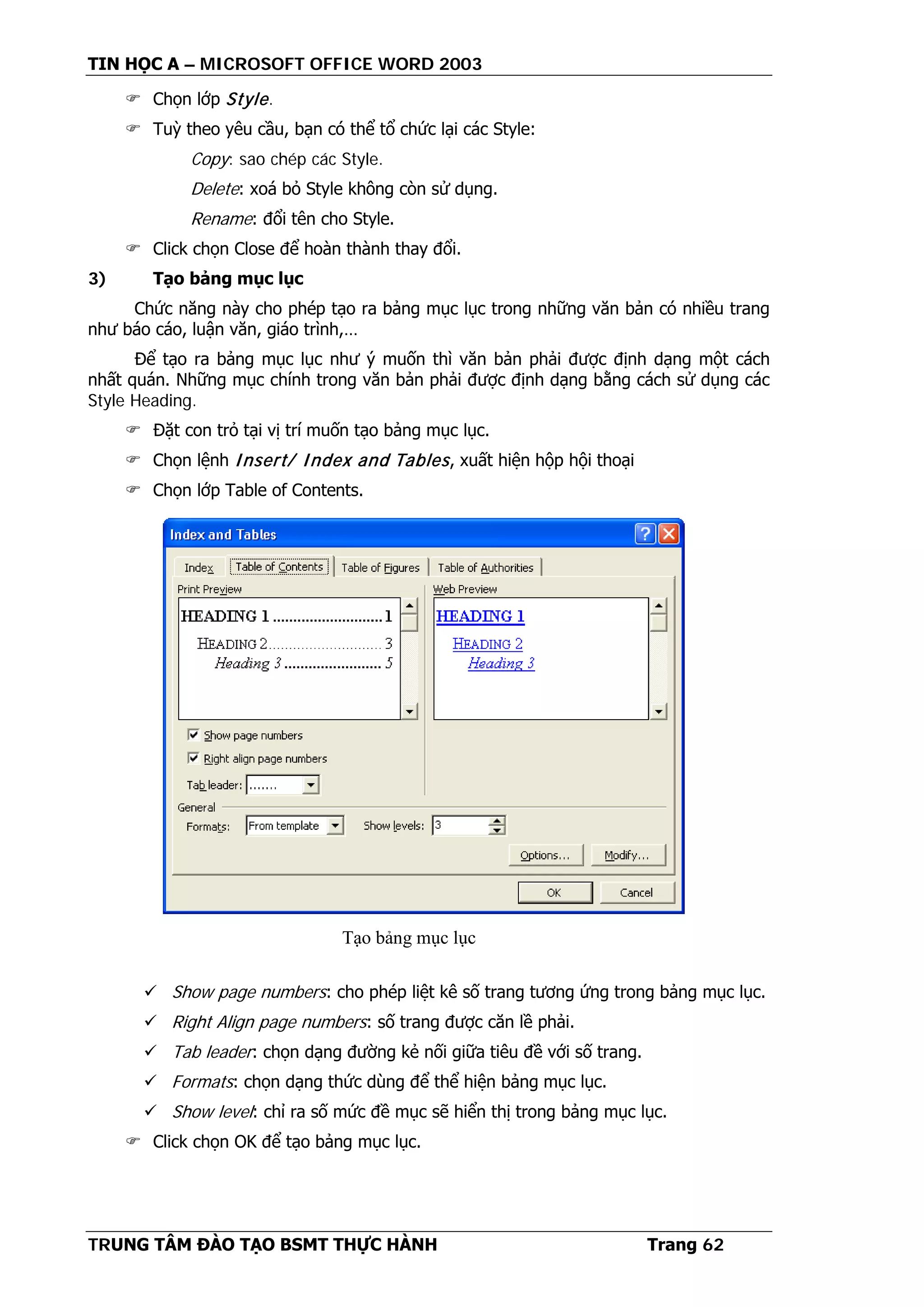 TIN HỌC A – MICROSOFT OFFICE WORD 2003
TRUNG TÂM ĐÀO TẠO BSMT THỰC HÀNH Trang 62
 Chọn lớp Style.
 Tuỳ theo yêu cầu, bạn có thể tổ chức lại các Style:
Copy: sao chép các Style.
Delete: xoá bỏ Style không còn sử dụng.
Rename: đổi tên cho Style.
 Click chọn Close để hoàn thành thay đổi.
3) Tạo bảng mục lục
Chức năng này cho phép tạo ra bảng mục lục trong những văn bản có nhiều trang
như báo cáo, luận văn, giáo trình,…
Để tạo ra bảng mục lục như ý muốn thì văn bản phải được định dạng một cách
nhất quán. Những mục chính trong văn bản phải được định dạng bằng cách sử dụng các
Style Heading.
 Đặt con trỏ tại vị trí muốn tạo bảng mục lục.
 Chọn lệnh Insert/ Index and Tables, xuất hiện hộp hội thoại
 Chọn lớp Table of Contents.
 Show page numbers: cho phép liệt kê số trang tương ứng trong bảng mục lục.
 Right Align page numbers: số trang được căn lề phải.
 Tab leader: chọn dạng đường kẻ nối giữa tiêu đề với số trang.
 Formats: chọn dạng thức dùng để thể hiện bảng mục lục.
 Show level: chỉ ra số mức đề mục sẽ hiển thị trong bảng mục lục.
 Click chọn OK để tạo bảng mục lục.
Tạo bảng mục lục
 