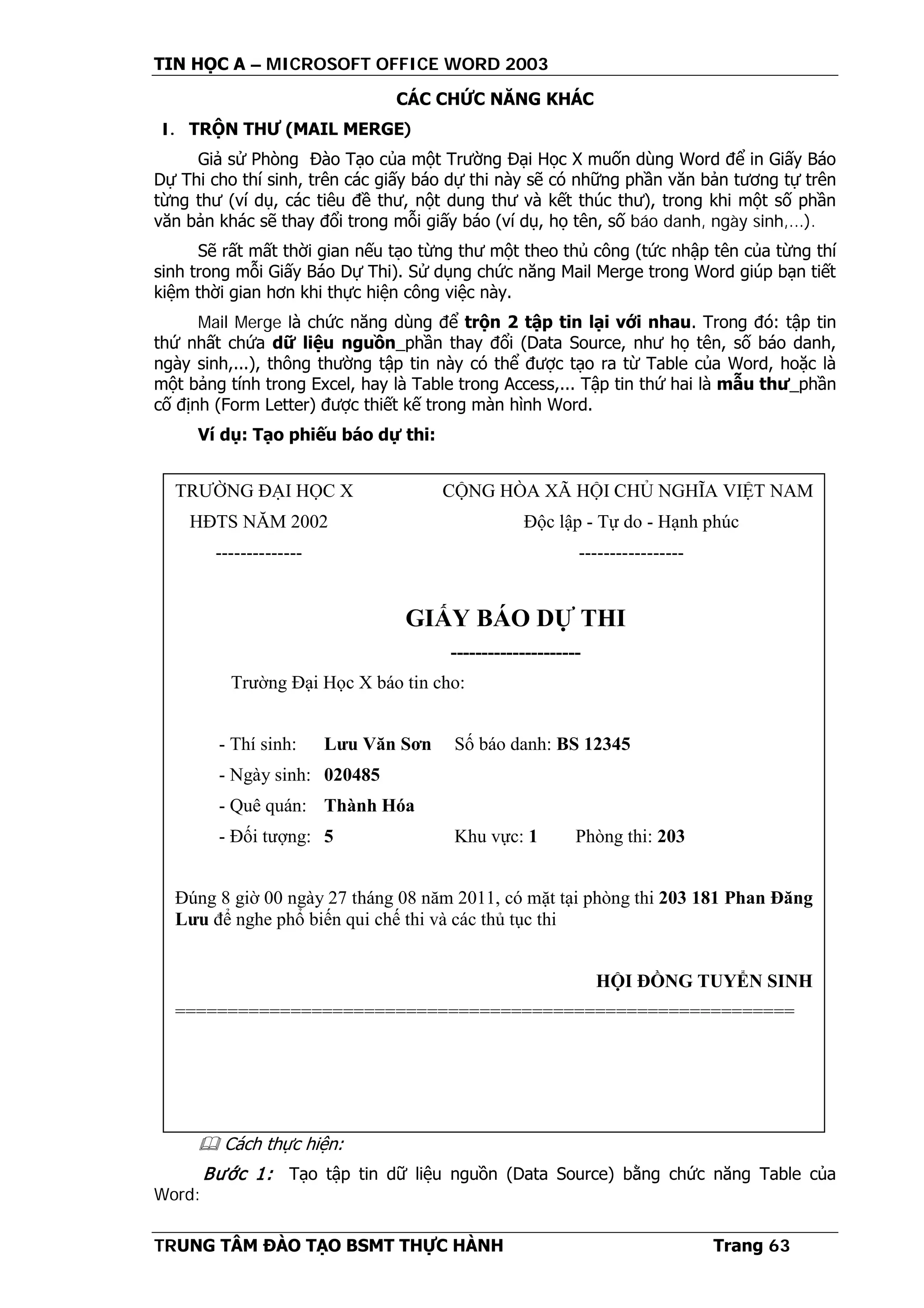 TIN HỌC A – MICROSOFT OFFICE WORD 2003
TRUNG TÂM ĐÀO TẠO BSMT THỰC HÀNH Trang 63
CÁC CHỨC NĂNG KHÁC
I. TRỘN THƯ (MAIL MERGE)
Giả sử Phòng Đào Tạo của một Trường Đại Học X muốn dùng Word để in Giấy Báo
Dự Thi cho thí sinh, trên các giấy báo dự thi này sẽ có những phần văn bản tương tự trên
từng thư (ví dụ, các tiêu đề thư, nột dung thư và kết thúc thư), trong khi một số phần
văn bản khác sẽ thay đổi trong mỗi giấy báo (ví dụ, họ tên, số báo danh, ngày sinh,...).
Sẽ rất mất thời gian nếu tạo từng thư một theo thủ công (tức nhập tên của từng thí
sinh trong mỗi Giấy Báo Dự Thi). Sử dụng chức năng Mail Merge trong Word giúp bạn tiết
kiệm thời gian hơn khi thực hiện công việc này.
Mail Merge là chức năng dùng để trộn 2 tập tin lại với nhau. Trong đó: tập tin
thứ nhất chứa dữ liệu nguồn_phần thay đổi (Data Source, như họ tên, số báo danh,
ngày sinh,...), thông thường tập tin này có thể được tạo ra từ Table của Word, hoặc là
một bảng tính trong Excel, hay là Table trong Access,... Tập tin thứ hai là mẫu thư_phần
cố định (Form Letter) được thiết kế trong màn hình Word.
Ví dụ: Tạo phiếu báo dự thi:
 Cách thực hiện:
Bước 1: Tạo tập tin dữ liệu nguồn (Data Source) bằng chức năng Table của
Word:
TRƯỜNG ĐẠI HỌC X CỘNG HÒA XÃ HỘI CHỦ NGHĨA VIỆT NAM
HĐTS NĂM 2002 Độc lập - Tự do - Hạnh phúc
-------------- -----------------
GIẤY BÁO DỰ THI
---------------------
Trường Đại Học X báo tin cho:
- Thí sinh: Lưu Văn Sơn Số báo danh: BS 12345
- Ngày sinh: 020485
- Quê quán: Thành Hóa
- Đối tượng: 5 Khu vực: 1 Phòng thi: 203
Đúng 8 giờ 00 ngày 27 tháng 08 năm 2011, có mặt tại phòng thi 203 181 Phan Đăng
Lưu để nghe phổ biến qui chế thi và các thủ tục thi
HỘI ĐỒNG TUYỂN SINH
===========================================================
 