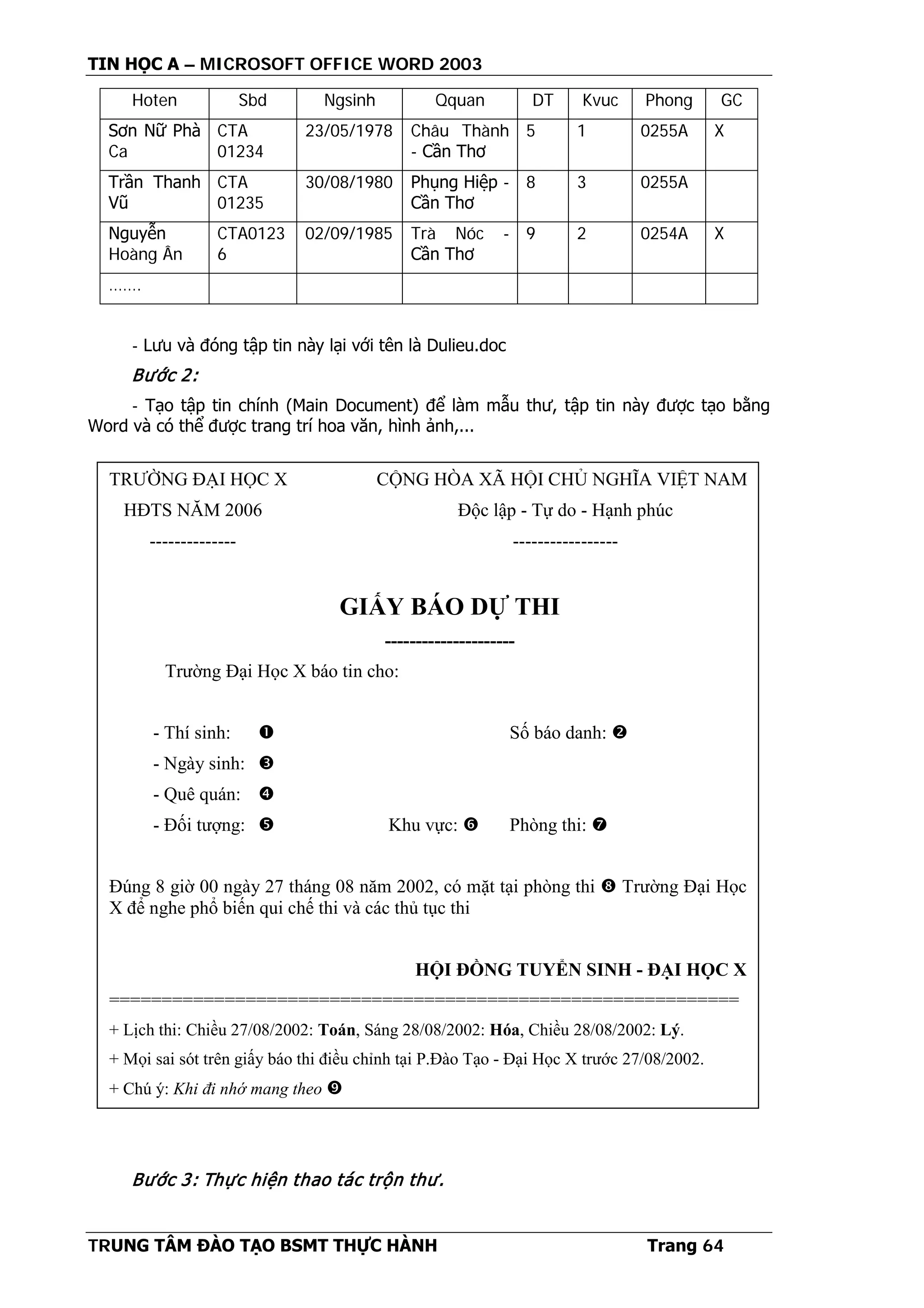 TIN HỌC A – MICROSOFT OFFICE WORD 2003
TRUNG TÂM ĐÀO TẠO BSMT THỰC HÀNH Trang 64
Hoten Sbd Ngsinh Qquan DT Kvuc Phong GC
Sơn Nữ Phà
Ca
CTA
01234
23/05/1978 Châu Thành
- Cần Thơ
5 1 0255A X
Trần Thanh
Vũ
CTA
01235
30/08/1980 Phụng Hiệp -
Cần Thơ
8 3 0255A
Nguyễn
Hoàng Ân
CTA0123
6
02/09/1985 Trà Nóc -
Cần Thơ
9 2 0254A X
…….
- Lưu và đóng tập tin này lại với tên là Dulieu.doc
Bước 2:
- Tạo tập tin chính (Main Document) để làm mẫu thư, tập tin này được tạo bằng
Word và có thể được trang trí hoa văn, hình ảnh,...
Bước 3: Thực hiện thao tác trộn thư.
TRƯỜNG ĐẠI HỌC X CỘNG HÒA XÃ HỘI CHỦ NGHĨA VIỆT NAM
HĐTS NĂM 2006 Độc lập - Tự do - Hạnh phúc
-------------- -----------------
GIẤY BÁO DỰ THI
---------------------
Trường Đại Học X báo tin cho:
- Thí sinh:  Số báo danh: 
- Ngày sinh: 
- Quê quán: 
- Đối tượng:  Khu vực:  Phòng thi: 
Đúng 8 giờ 00 ngày 27 tháng 08 năm 2002, có mặt tại phòng thi  Trường Đại Học
X để nghe phổ biến qui chế thi và các thủ tục thi
HỘI ĐỒNG TUYỂN SINH - ĐẠI HỌC X
============================================================
+ Lịch thi: Chiều 27/08/2002: Toán, Sáng 28/08/2002: Hóa, Chiều 28/08/2002: Lý.
+ Mọi sai sót trên giấy báo thi điều chỉnh tại P.Đào Tạo - Đại Học X trước 27/08/2002.
+ Chú ý: Khi đi nhớ mang theo 
 