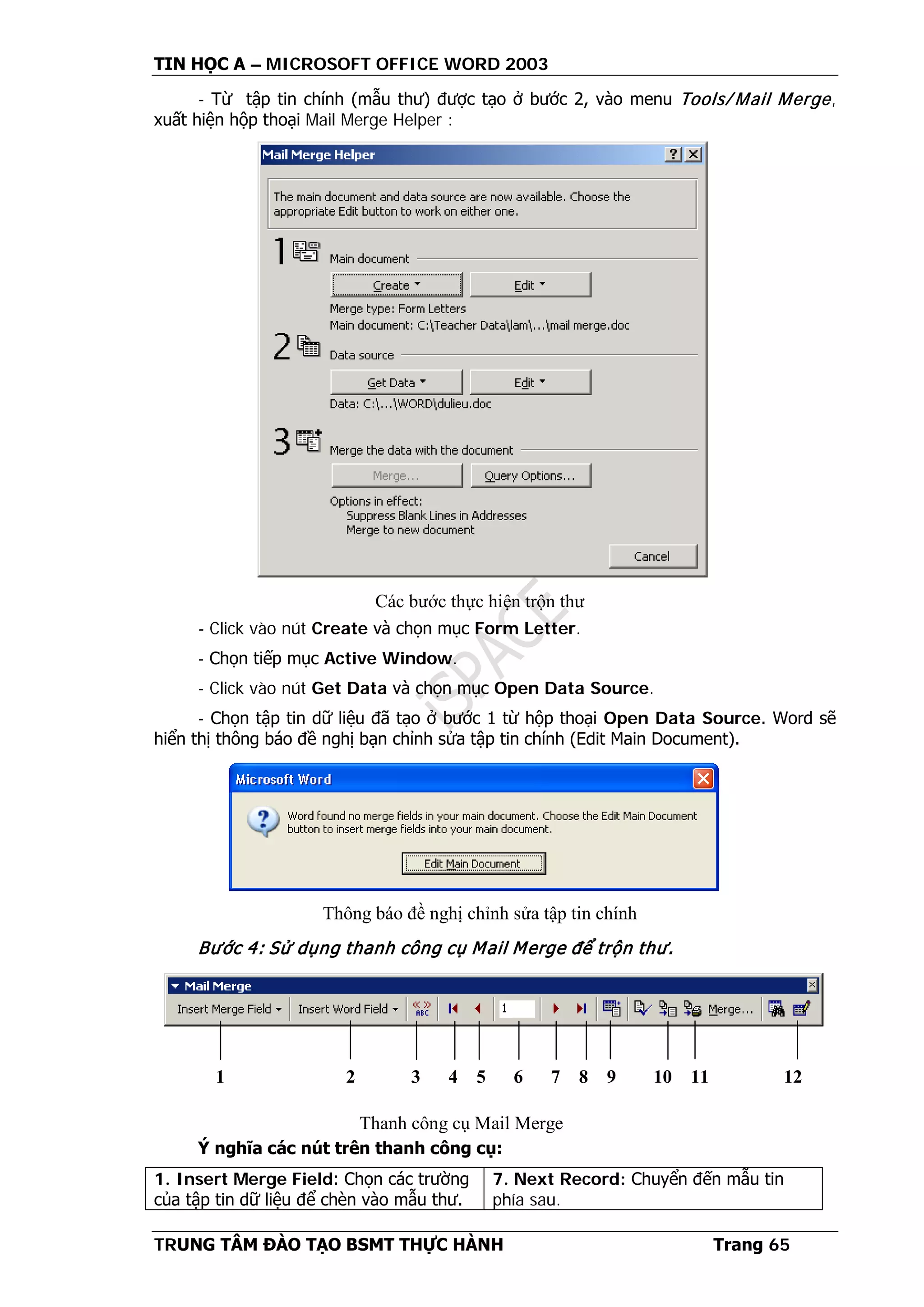TIN HỌC A – MICROSOFT OFFICE WORD 2003
TRUNG TÂM ĐÀO TẠO BSMT THỰC HÀNH Trang 65
- Từ tập tin chính (mẫu thư) được tạo ở bước 2, vào menu Tools/ Mail Merge,
xuất hiện hộp thoại Mail Merge Helper :
- Click vào nút Create và chọn mục Form Letter.
- Chọn tiếp mục Active Window.
- Click vào nút Get Data và chọn mục Open Data Source.
- Chọn tập tin dữ liệu đã tạo ở bước 1 từ hộp thoại Open Data Source. Word sẽ
hiển thị thông báo đề nghị bạn chỉnh sửa tập tin chính (Edit Main Document).
Bước 4: Sử dụng thanh công cụ Mail Merge để trộn thư.
Ý nghĩa các nút trên thanh công cụ:
1. Insert Merge Field: Chọn các trường
của tập tin dữ liệu để chèn vào mẫu thư.
7. Next Record: Chuyển đến mẫu tin
phía sau.
Các bước thực hiện trộn thư
Thông báo đề nghị chỉnh sửa tập tin chính
1 2 3 4 5 6 7 8 9 10 11 12
Thanh công cụ Mail Merge
 