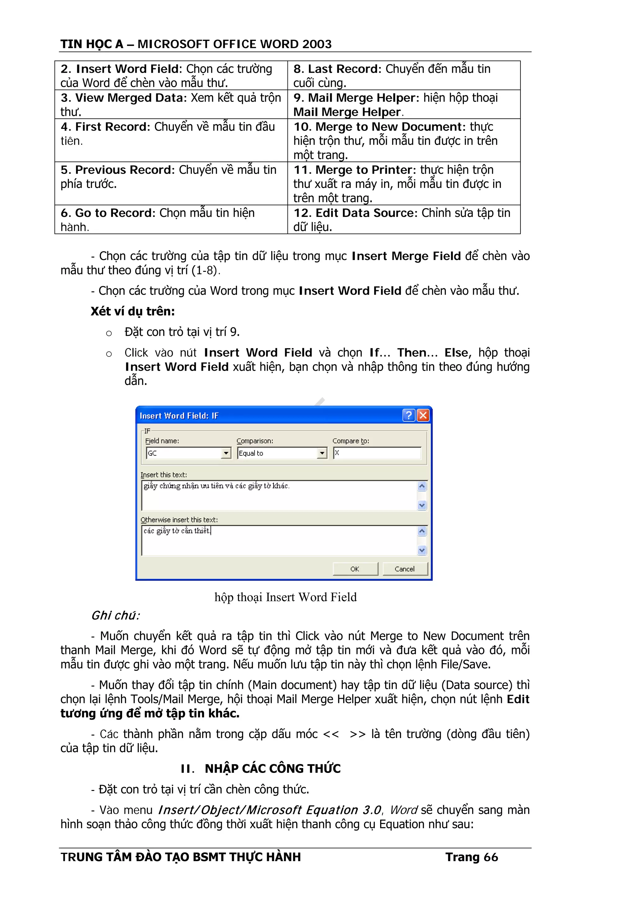 TIN HỌC A – MICROSOFT OFFICE WORD 2003
TRUNG TÂM ĐÀO TẠO BSMT THỰC HÀNH Trang 66
2. Insert Word Field: Chọn các trường
của Word để chèn vào mẫu thư.
8. Last Record: Chuyển đến mẫu tin
cuối cùng.
3. View Merged Data: Xem kết quả trộn
thư.
9. Mail Merge Helper: hiện hộp thoại
Mail Merge Helper.
4. First Record: Chuyển về mẫu tin đầu
tiên.
10. Merge to New Document: thực
hiện trộn thư, mỗi mẫu tin được in trên
một trang.
5. Previous Record: Chuyển về mẫu tin
phía trước.
11. Merge to Printer: thực hiện trộn
thư xuất ra máy in, mỗi mẫu tin được in
trên một trang.
6. Go to Record: Chọn mẫu tin hiện
hành.
12. Edit Data Source: Chỉnh sửa tập tin
dữ liệu.
- Chọn các trường của tập tin dữ liệu trong mục Insert Merge Field để chèn vào
mẫu thư theo đúng vị trí (1-8).
- Chọn các trường của Word trong mục Insert Word Field để chèn vào mẫu thư.
Xét ví dụ trên:
o Đặt con trỏ tại vị trí 9.
o Click vào nút Insert Word Field và chọn If… Then… Else, hộp thoại
Insert Word Field xuất hiện, bạn chọn và nhập thông tin theo đúng hướng
dẫn.
Ghi chú:
- Muốn chuyển kết quả ra tập tin thì Click vào nút Merge to New Document trên
thanh Mail Merge, khi đó Word sẽ tự động mở tập tin mới và đưa kết quả vào đó, mỗi
mẫu tin được ghi vào một trang. Nếu muốn lưu tập tin này thì chọn lệnh File/Save.
- Muốn thay đổi tập tin chính (Main document) hay tập tin dữ liệu (Data source) thì
chọn lại lệnh Tools/Mail Merge, hội thoại Mail Merge Helper xuất hiện, chọn nút lệnh Edit
tương ứng để mở tập tin khác.
- Các thành phần nằm trong cặp dấu móc << >> là tên trường (dòng đầu tiên)
của tập tin dữ liệu.
II. NHẬP CÁC CÔNG THỨC
- Đặt con trỏ tại vị trí cần chèn công thức.
- Vào menu Insert/ Object/ Microsoft Equation 3.0, Word sẽ chuyển sang màn
hình soạn thảo công thức đồng thời xuất hiện thanh công cụ Equation như sau:
hộp thoại Insert Word Field
 