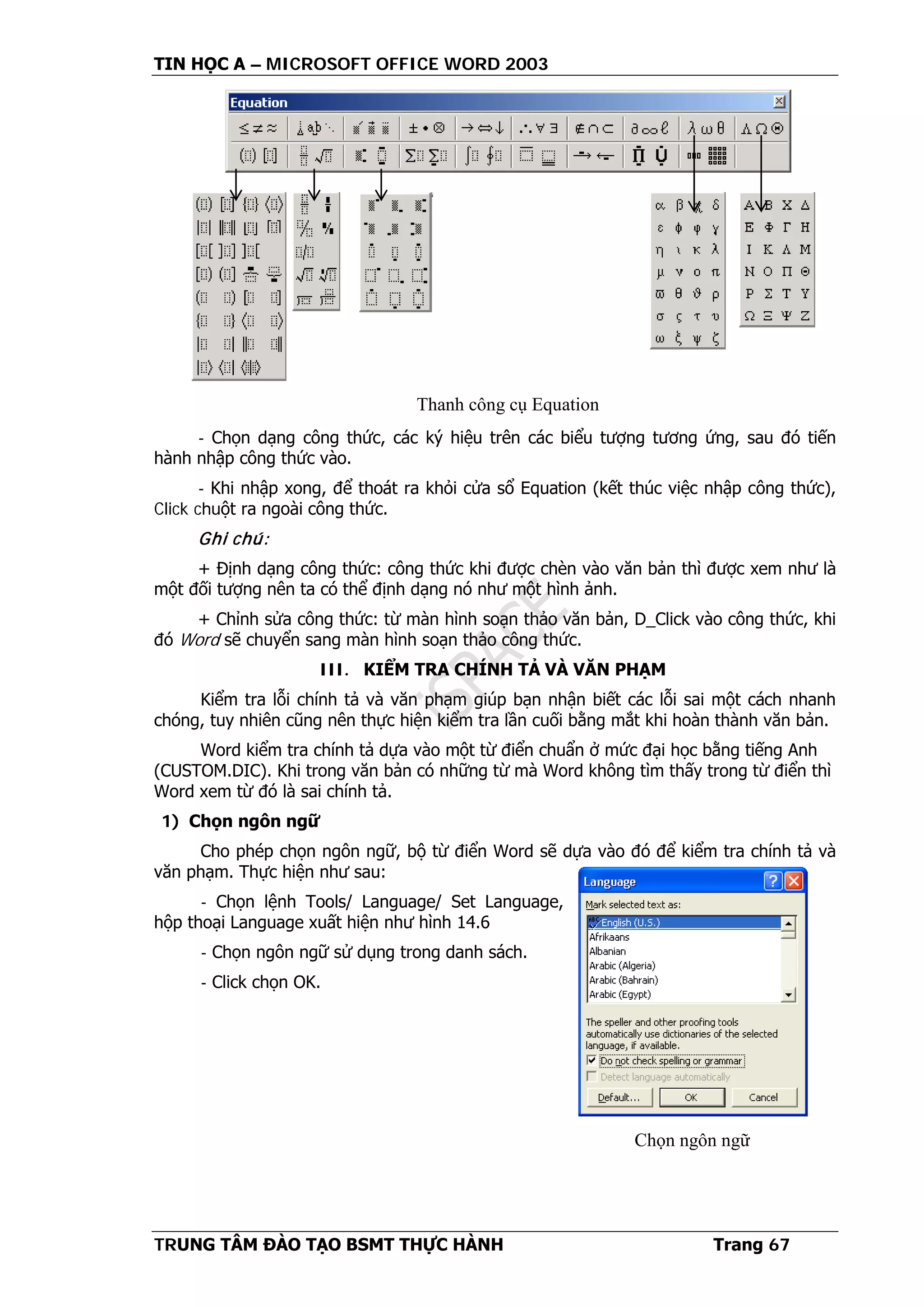 TIN HỌC A – MICROSOFT OFFICE WORD 2003
TRUNG TÂM ĐÀO TẠO BSMT THỰC HÀNH Trang 67
- Chọn dạng công thức, các ký hiệu trên các biểu tượng tương ứng, sau đó tiến
hành nhập công thức vào.
- Khi nhập xong, để thoát ra khỏi cửa sổ Equation (kết thúc việc nhập công thức),
Click chuột ra ngoài công thức.
Ghi chú:
+ Định dạng công thức: công thức khi được chèn vào văn bản thì được xem như là
một đối tượng nên ta có thể định dạng nó như một hình ảnh.
+ Chỉnh sửa công thức: từ màn hình soạn thảo văn bản, D_Click vào công thức, khi
đó Word sẽ chuyển sang màn hình soạn thảo công thức.
III. KIỂM TRA CHÍNH TẢ VÀ VĂN PHẠM
Kiểm tra lỗi chính tả và văn phạm giúp bạn nhận biết các lỗi sai một cách nhanh
chóng, tuy nhiên cũng nên thực hiện kiểm tra lần cuối bằng mắt khi hoàn thành văn bản.
Word kiểm tra chính tả dựa vào một từ điển chuẩn ở mức đại học bằng tiếng Anh
(CUSTOM.DIC). Khi trong văn bản có những từ mà Word không tìm thấy trong từ điển thì
Word xem từ đó là sai chính tả.
1) Chọn ngôn ngữ
Cho phép chọn ngôn ngữ, bộ từ điển Word sẽ dựa vào đó để kiểm tra chính tả và
văn phạm. Thực hiện như sau:
- Chọn lệnh Tools/ Language/ Set Language,
hộp thoại Language xuất hiện như hình 14.6
- Chọn ngôn ngữ sử dụng trong danh sách.
- Click chọn OK.
Thanh công cụ Equation
Chọn ngôn ngữ
 