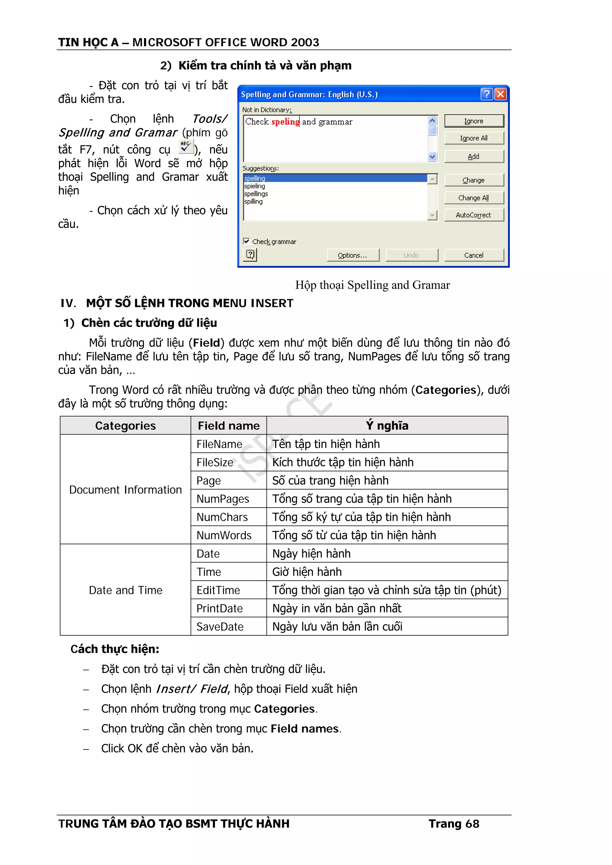TIN HỌC A – MICROSOFT OFFICE WORD 2003
TRUNG TÂM ĐÀO TẠO BSMT THỰC HÀNH Trang 68
2) Kiểm tra chính tả và văn phạm
- Đặt con trỏ tại vị trí bắt
đầu kiểm tra.
- Chọn lệnh Tools/
Spelling and Gramar (phím gõ
tắt F7, nút công cụ ), nếu
phát hiện lỗi Word sẽ mở hộp
thoại Spelling and Gramar xuất
hiện
- Chọn cách xử lý theo yêu
cầu.
IV. MỘT SỐ LỆNH TRONG MENU INSERT
1) Chèn các trường dữ liệu
Mỗi trường dữ liệu (Field) được xem như một biến dùng để lưu thông tin nào đó
như: FileName để lưu tên tập tin, Page để lưu số trang, NumPages để lưu tổng số trang
của văn bản, …
Trong Word có rất nhiều trường và được phân theo từng nhóm (Categories), dưới
đây là một số trường thông dụng:
Categories Field name Ý nghĩa
Document Information
FileName Tên tập tin hiện hành
FileSize Kích thước tập tin hiện hành
Page Số của trang hiện hành
NumPages Tổng số trang của tập tin hiện hành
NumChars Tổng số ký tự của tập tin hiện hành
NumWords Tổng số từ của tập tin hiện hành
Date and Time
Date Ngày hiện hành
Time Giờ hiện hành
EditTime Tổng thời gian tạo và chỉnh sửa tập tin (phút)
PrintDate Ngày in văn bản gần nhất
SaveDate Ngày lưu văn bản lần cuối
Cách thực hiện:
− Đặt con trỏ tại vị trí cần chèn trường dữ liệu.
− Chọn lệnh Insert/ Field, hộp thoại Field xuất hiện
− Chọn nhóm trường trong mục Categories.
− Chọn trường cần chèn trong mục Field names.
− Click OK để chèn vào văn bản.
Hộp thoại Spelling and Gramar
 