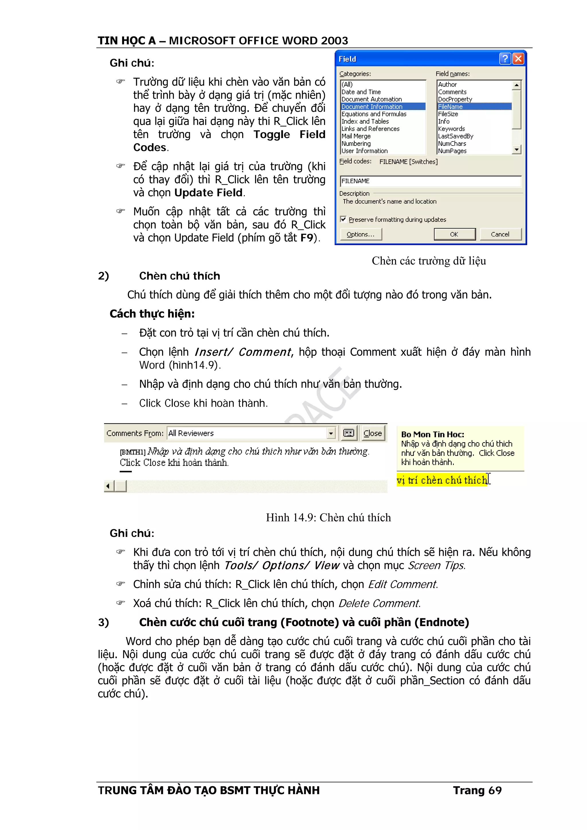 TIN HỌC A – MICROSOFT OFFICE WORD 2003
TRUNG TÂM ĐÀO TẠO BSMT THỰC HÀNH Trang 69
Ghi chú:
 Trường dữ liệu khi chèn vào văn bản có
thể trình bày ở dạng giá trị (mặc nhiên)
hay ở dạng tên trường. Để chuyển đổi
qua lại giữa hai dạng này thi R_Click lên
tên trường và chọn Toggle Field
Codes.
 Để cập nhật lại giá trị của trường (khi
có thay đổi) thì R_Click lên tên trường
và chọn Update Field.
 Muốn cập nhật tất cả các trường thì
chọn toàn bộ văn bản, sau đó R_Click
và chọn Update Field (phím gõ tắt F9).
2) Chèn chú thích
Chú thích dùng để giải thích thêm cho một đổi tượng nào đó trong văn bản.
Cách thực hiện:
− Đặt con trỏ tại vị trí cần chèn chú thích.
− Chọn lệnh Insert/ Comment, hộp thoại Comment xuất hiện ở đáy màn hình
Word (hình14.9).
− Nhập và định dạng cho chú thích như văn bản thường.
− Click Close khi hoàn thành.
Ghi chú:
 Khi đưa con trỏ tới vị trí chèn chú thích, nội dung chú thích sẽ hiện ra. Nếu không
thấy thì chọn lệnh Tools/ Options/ View và chọn mục Screen Tips.
 Chỉnh sửa chú thích: R_Click lên chú thích, chọn Edit Comment.
 Xoá chú thích: R_Click lên chú thích, chọn Delete Comment.
3) Chèn cước chú cuối trang (Footnote) và cuối phần (Endnote)
Word cho phép bạn dễ dàng tạo cước chú cuối trang và cước chú cuối phần cho tài
liệu. Nội dung của cước chú cuối trang sẽ được đặt ở đáy trang có đánh dấu cước chú
(hoặc được đặt ở cuối văn bản ở trang có đánh dấu cước chú). Nội dung của cước chú
cuối phần sẽ được đặt ở cuối tài liệu (hoặc được đặt ở cuối phần_Section có đánh dấu
cước chú).
Chèn các trường dữ liệu
Hình 14.9: Chèn chú thích
 