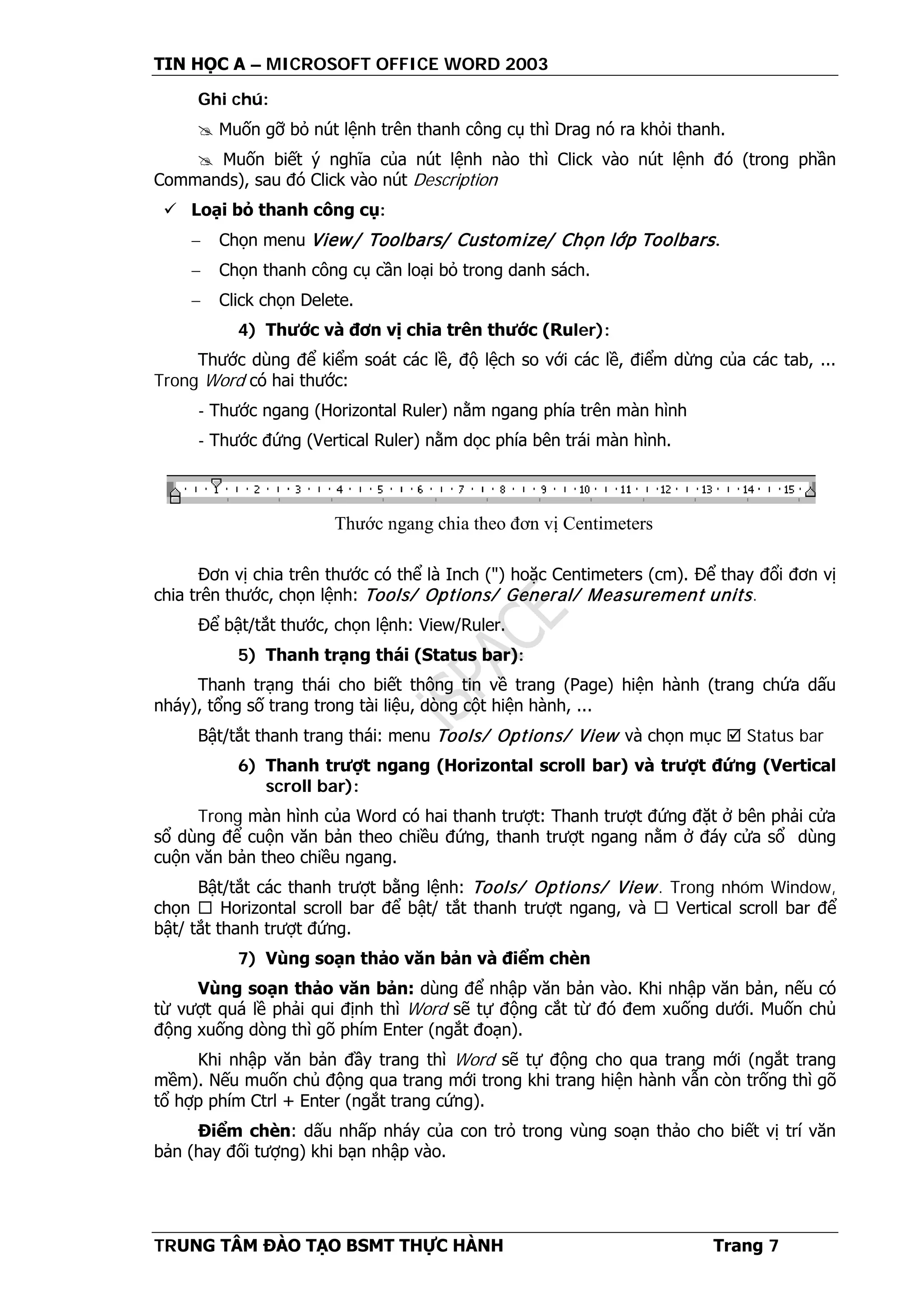 TIN HỌC A – MICROSOFT OFFICE WORD 2003
TRUNG TÂM ĐÀO TẠO BSMT THỰC HÀNH Trang 7
Ghi chú:
 Muốn gỡ bỏ nút lệnh trên thanh công cụ thì Drag nó ra khỏi thanh.
 Muốn biết ý nghĩa của nút lệnh nào thì Click vào nút lệnh đó (trong phần
Commands), sau đó Click vào nút Description
 Loại bỏ thanh công cụ:
− Chọn menu View/ Toolbars/ Customize/ Chọn lớp Toolbars.
− Chọn thanh công cụ cần loại bỏ trong danh sách.
− Click chọn Delete.
4) Thước và đơn vị chia trên thước (Ruler):
Thước dùng để kiểm soát các lề, độ lệch so với các lề, điểm dừng của các tab, ...
Trong Word có hai thước:
- Thước ngang (Horizontal Ruler) nằm ngang phía trên màn hình
- Thước đứng (Vertical Ruler) nằm dọc phía bên trái màn hình.
Đơn vị chia trên thước có thể là Inch (") hoặc Centimeters (cm). Để thay đổi đơn vị
chia trên thước, chọn lệnh: Tools/ Options/ General/ Measurement units.
Để bật/tắt thước, chọn lệnh: View/Ruler.
5) Thanh trạng thái (Status bar):
Thanh trạng thái cho biết thông tin về trang (Page) hiện hành (trang chứa dấu
nháy), tổng số trang trong tài liệu, dòng cột hiện hành, ...
Bật/tắt thanh trang thái: menu Tools/ Options/ View và chọn mục  Status bar
6) Thanh trượt ngang (Horizontal scroll bar) và trượt đứng (Vertical
scroll bar):
Trong màn hình của Word có hai thanh trượt: Thanh trượt đứng đặt ở bên phải cửa
sổ dùng để cuộn văn bản theo chiều đứng, thanh trượt ngang nằm ở đáy cửa sổ dùng
cuộn văn bản theo chiều ngang.
Bật/tắt các thanh trượt bằng lệnh: Tools/ Options/ View. Trong nhóm Window,
chọn  Horizontal scroll bar để bật/ tắt thanh trượt ngang, và  Vertical scroll bar để
bật/ tắt thanh trượt đứng.
7) Vùng soạn thảo văn bản và điểm chèn
Vùng soạn thảo văn bản: dùng để nhập văn bản vào. Khi nhập văn bản, nếu có
từ vượt quá lề phải qui định thì Word sẽ tự động cắt từ đó đem xuống dưới. Muốn chủ
động xuống dòng thì gõ phím Enter (ngắt đoạn).
Khi nhập văn bản đầy trang thì Word sẽ tự động cho qua trang mới (ngắt trang
mềm). Nếu muốn chủ động qua trang mới trong khi trang hiện hành vẫn còn trống thì gõ
tổ hợp phím Ctrl + Enter (ngắt trang cứng).
Điểm chèn: dấu nhấp nháy của con trỏ trong vùng soạn thảo cho biết vị trí văn
bản (hay đối tượng) khi bạn nhập vào.
Thước ngang chia theo đơn vị Centimeters
 