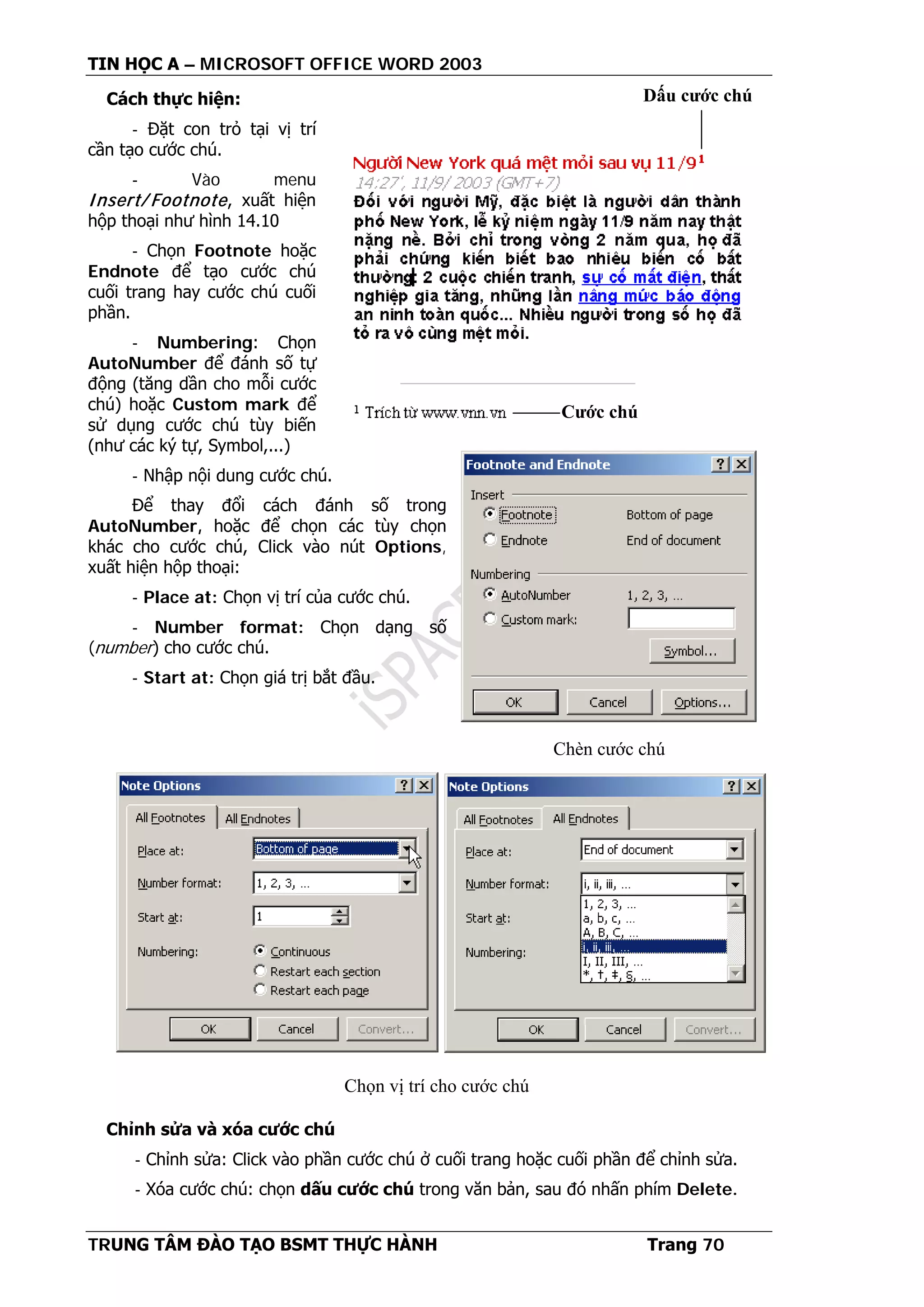 TIN HỌC A – MICROSOFT OFFICE WORD 2003
TRUNG TÂM ĐÀO TẠO BSMT THỰC HÀNH Trang 70
Cách thực hiện:
- Đặt con trỏ tại vị trí
cần tạo cước chú.
- Vào menu
Insert/ Footnote, xuất hiện
hộp thoại như hình 14.10
- Chọn Footnote hoặc
Endnote để tạo cước chú
cuối trang hay cước chú cuối
phần.
- Numbering: Chọn
AutoNumber để đánh số tự
động (tăng dần cho mỗi cước
chú) hoặc Custom mark để
sử dụng cước chú tùy biến
(như các ký tự, Symbol,...)
- Nhập nội dung cước chú.
Để thay đổi cách đánh số trong
AutoNumber, hoặc để chọn các tùy chọn
khác cho cước chú, Click vào nút Options,
xuất hiện hộp thoại:
- Place at: Chọn vị trí của cước chú.
- Number format: Chọn dạng số
(number) cho cước chú.
- Start at: Chọn giá trị bắt đầu.
Chỉnh sửa và xóa cước chú
- Chỉnh sửa: Click vào phần cước chú ở cuối trang hoặc cuối phần để chỉnh sửa.
- Xóa cước chú: chọn dấu cước chú trong văn bản, sau đó nhấn phím Delete.
Dấu cước chú
Cước chú
Chèn cước chú
Chọn vị trí cho cước chú
 