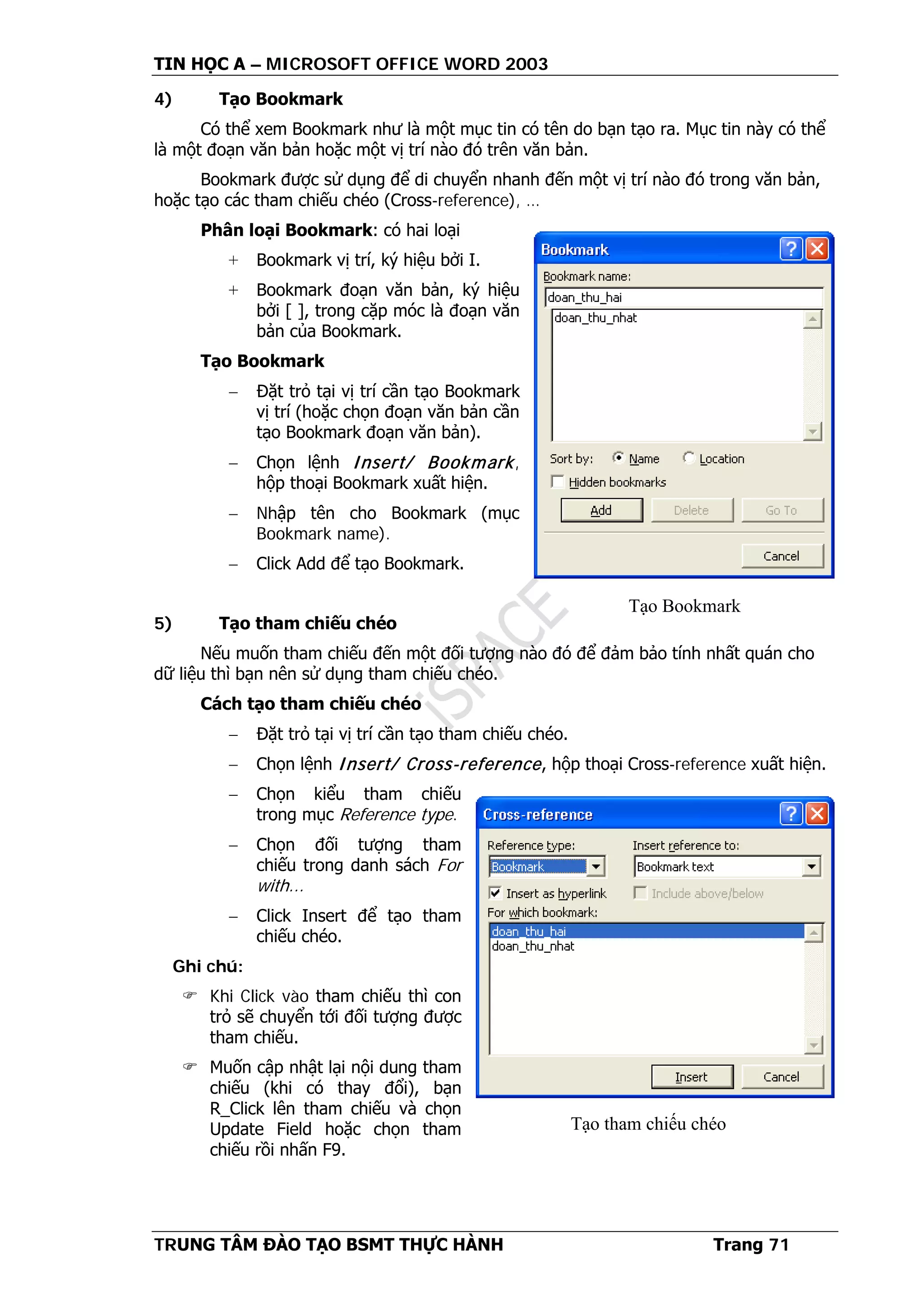 TIN HỌC A – MICROSOFT OFFICE WORD 2003
TRUNG TÂM ĐÀO TẠO BSMT THỰC HÀNH Trang 71
4) Tạo Bookmark
Có thể xem Bookmark như là một mục tin có tên do bạn tạo ra. Mục tin này có thể
là một đoạn văn bản hoặc một vị trí nào đó trên văn bản.
Bookmark được sử dụng để di chuyển nhanh đến một vị trí nào đó trong văn bản,
hoặc tạo các tham chiếu chéo (Cross-reference), …
Phân loại Bookmark: có hai loại
+ Bookmark vị trí, ký hiệu bởi I.
+ Bookmark đoạn văn bản, ký hiệu
bởi [ ], trong cặp móc là đoạn văn
bản của Bookmark.
Tạo Bookmark
− Đặt trỏ tại vị trí cần tạo Bookmark
vị trí (hoặc chọn đoạn văn bản cần
tạo Bookmark đoạn văn bản).
− Chọn lệnh Insert/ Bookmark,
hộp thoại Bookmark xuất hiện.
− Nhập tên cho Bookmark (mục
Bookmark name).
− Click Add để tạo Bookmark.
5) Tạo tham chiếu chéo
Nếu muốn tham chiếu đến một đối tượng nào đó để đảm bảo tính nhất quán cho
dữ liệu thì bạn nên sử dụng tham chiếu chéo.
Cách tạo tham chiếu chéo
− Đặt trỏ tại vị trí cần tạo tham chiếu chéo.
− Chọn lệnh Insert/ Cross-reference, hộp thoại Cross-reference xuất hiện.
− Chọn kiểu tham chiếu
trong mục Reference type.
− Chọn đối tượng tham
chiếu trong danh sách For
with...
− Click Insert để tạo tham
chiếu chéo.
Ghi chú:
 Khi Click vào tham chiếu thì con
trỏ sẽ chuyển tới đối tượng được
tham chiếu.
 Muốn cập nhật lại nội dung tham
chiếu (khi có thay đổi), bạn
R_Click lên tham chiếu và chọn
Update Field hoặc chọn tham
chiếu rồi nhấn F9.
Tạo Bookmark
Tạo tham chiếu chéo
 