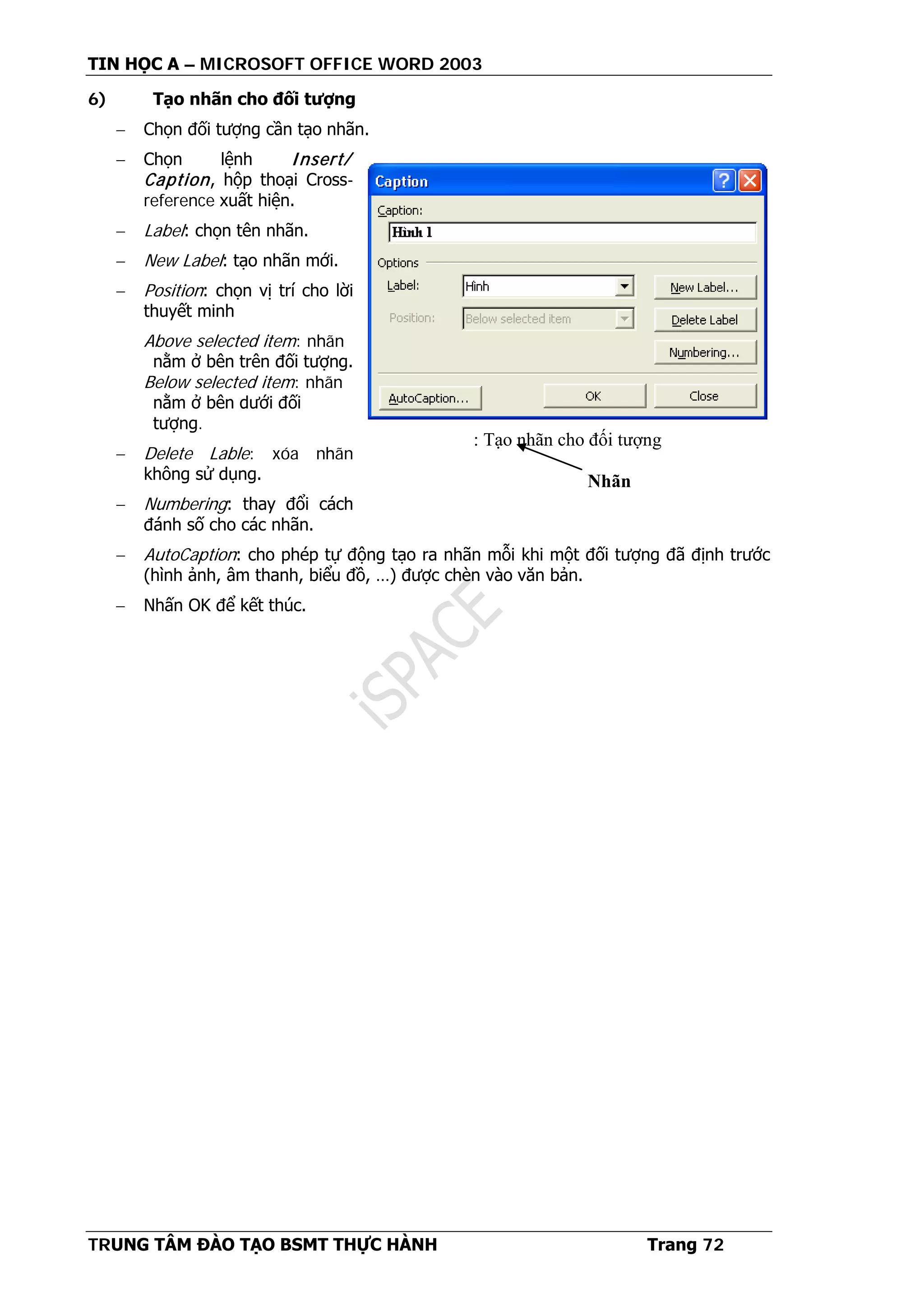 TIN HỌC A – MICROSOFT OFFICE WORD 2003
TRUNG TÂM ĐÀO TẠO BSMT THỰC HÀNH Trang 72
6) Tạo nhãn cho đối tượng
− Chọn đối tượng cần tạo nhãn.
− Chọn lệnh Insert/
Caption, hộp thoại Cross-
reference xuất hiện.
− Label: chọn tên nhãn.
− New Label: tạo nhãn mới.
− Position: chọn vị trí cho lời
thuyết minh
Above selected item: nhãn
nằm ở bên trên đối tượng.
Below selected item: nhãn
nằm ở bên dưới đối
tượng.
− Delete Lable: xóa nhãn
không sử dụng.
− Numbering: thay đổi cách
đánh số cho các nhãn.
− AutoCaption: cho phép tự động tạo ra nhãn mỗi khi một đối tượng đã định trước
(hình ảnh, âm thanh, biểu đồ, …) được chèn vào văn bản.
− Nhấn OK để kết thúc.
: Tạo nhãn cho đối tượng
Nhãn
 