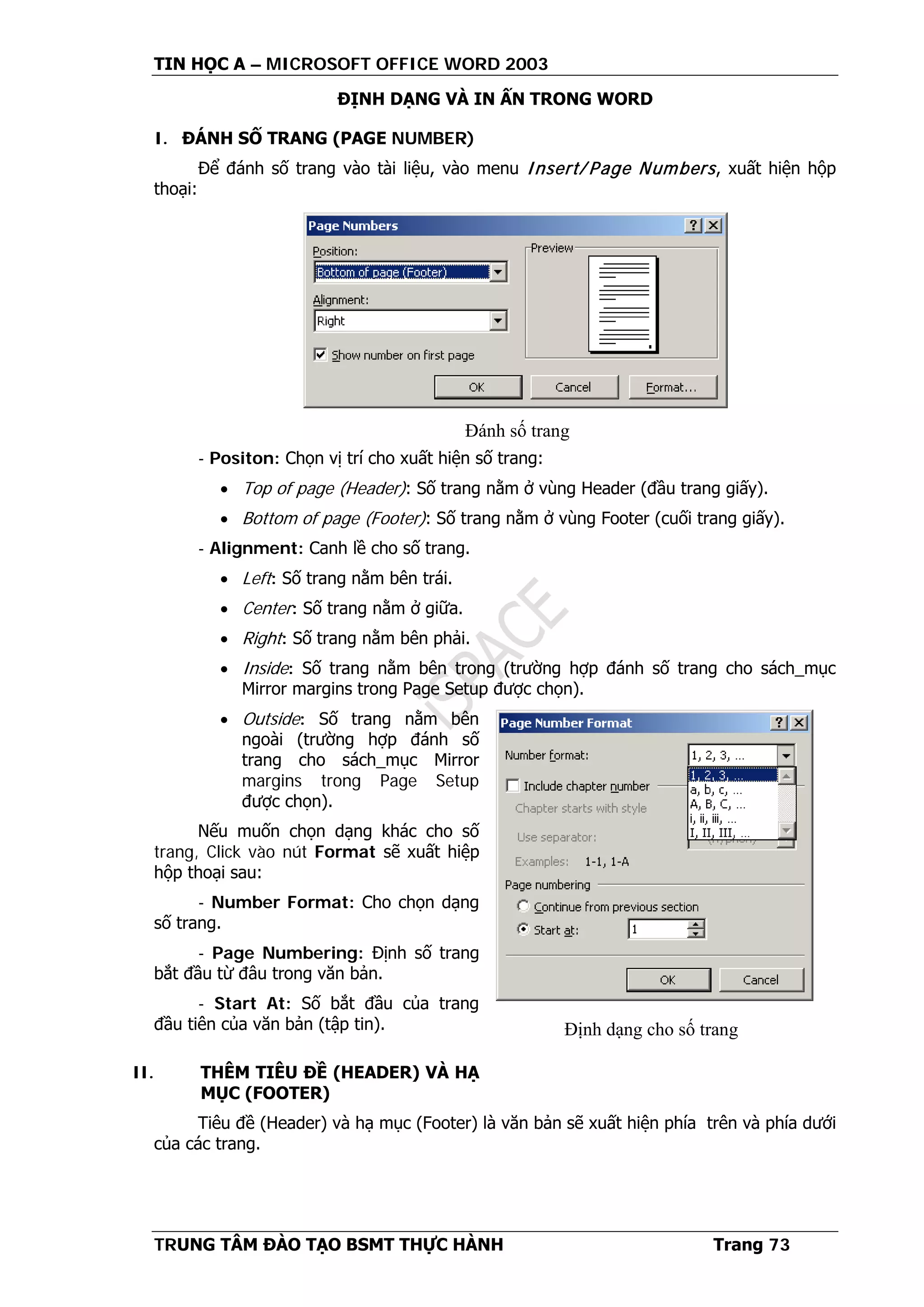 TIN HỌC A – MICROSOFT OFFICE WORD 2003
TRUNG TÂM ĐÀO TẠO BSMT THỰC HÀNH Trang 73
ĐỊNH DẠNG VÀ IN ẤN TRONG WORD
I. ĐÁNH SỐ TRANG (PAGE NUMBER)
Để đánh số trang vào tài liệu, vào menu Insert/ Page Numbers, xuất hiện hộp
thoại:
- Positon: Chọn vị trí cho xuất hiện số trang:
• Top of page (Header): Số trang nằm ở vùng Header (đầu trang giấy).
• Bottom of page (Footer): Số trang nằm ở vùng Footer (cuối trang giấy).
- Alignment: Canh lề cho số trang.
• Left: Số trang nằm bên trái.
• Center: Số trang nằm ở giữa.
• Right: Số trang nằm bên phải.
• Inside: Số trang nằm bên trong (trường hợp đánh số trang cho sách_mục
Mirror margins trong Page Setup được chọn).
• Outside: Số trang nằm bên
ngoài (trường hợp đánh số
trang cho sách_mục Mirror
margins trong Page Setup
được chọn).
Nếu muốn chọn dạng khác cho số
trang, Click vào nút Format sẽ xuất hiệp
hộp thoại sau:
- Number Format: Cho chọn dạng
số trang.
- Page Numbering: Định số trang
bắt đầu từ đâu trong văn bản.
- Start At: Số bắt đầu của trang
đầu tiên của văn bản (tập tin).
II. THÊM TIÊU ĐỀ (HEADER) VÀ HẠ
MỤC (FOOTER)
Tiêu đề (Header) và hạ mục (Footer) là văn bản sẽ xuất hiện phía trên và phía dưới
của các trang.
Đánh số trang
Định dạng cho số trang
 