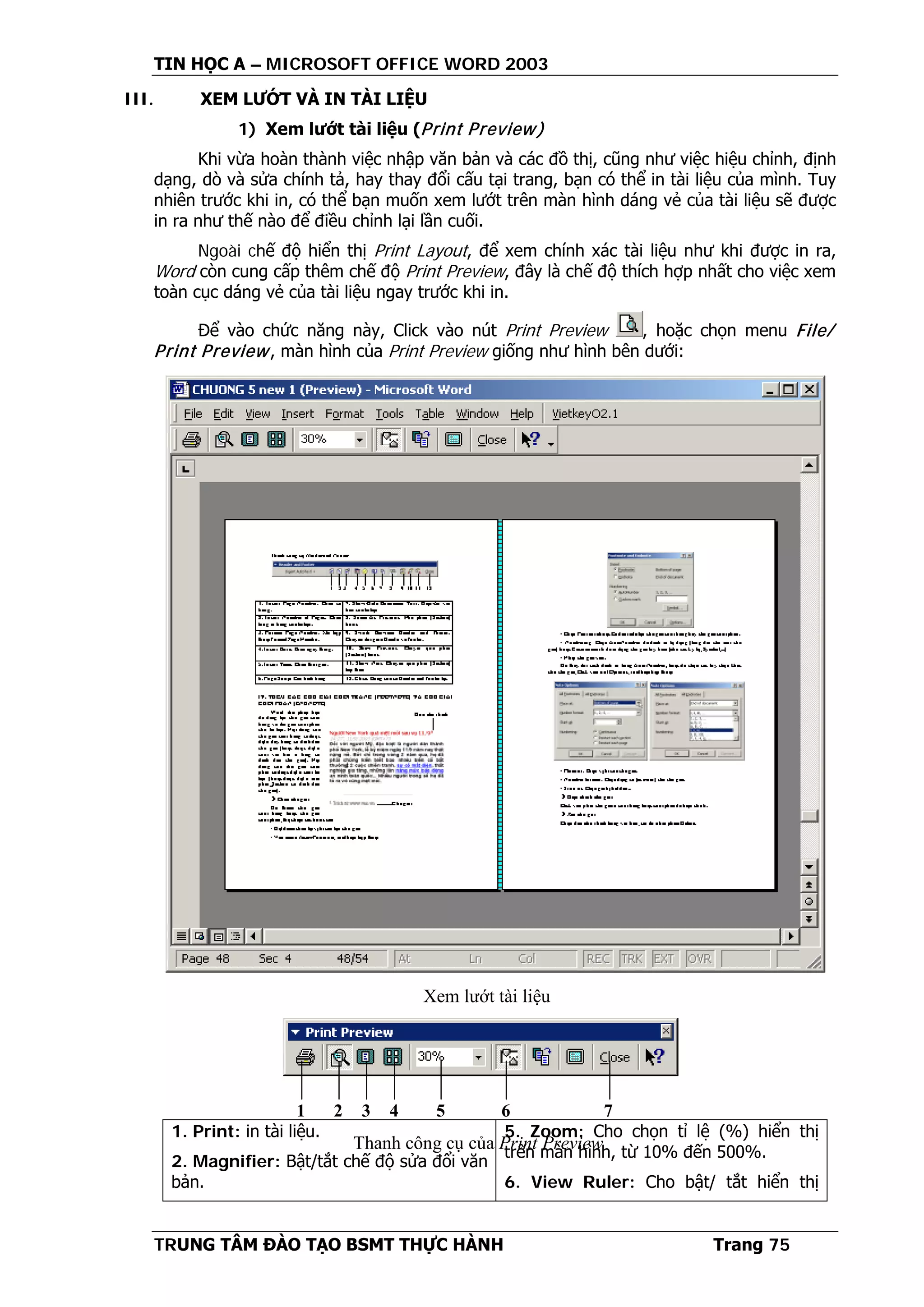 TIN HỌC A – MICROSOFT OFFICE WORD 2003
TRUNG TÂM ĐÀO TẠO BSMT THỰC HÀNH Trang 75
III. XEM LƯỚT VÀ IN TÀI LIỆU
1) Xem lướt tài liệu (Print Preview)
Khi vừa hoàn thành việc nhập văn bản và các đồ thị, cũng như việc hiệu chỉnh, định
dạng, dò và sửa chính tả, hay thay đổi cấu tại trang, bạn có thể in tài liệu của mình. Tuy
nhiên trước khi in, có thể bạn muốn xem lướt trên màn hình dáng vẻ của tài liệu sẽ được
in ra như thế nào để điều chỉnh lại lần cuối.
Ngoài chế độ hiển thị Print Layout, để xem chính xác tài liệu như khi được in ra,
Word còn cung cấp thêm chế độ Print Preview, đây là chế độ thích hợp nhất cho việc xem
toàn cục dáng vẻ của tài liệu ngay trước khi in.
Để vào chức năng này, Click vào nút Print Preview , hoặc chọn menu File/
Print Preview, màn hình của Print Preview giống như hình bên dưới:
1. Print: in tài liệu.
2. Magnifier: Bật/tắt chế độ sửa đổi văn
bản.
5. Zoom: Cho chọn tỉ lệ (%) hiển thị
trên màn hình, từ 10% đến 500%.
6. View Ruler: Cho bật/ tắt hiển thị
Xem lướt tài liệu
1 2 3 4 5 6 7
Thanh công cụ của Print Preview
 