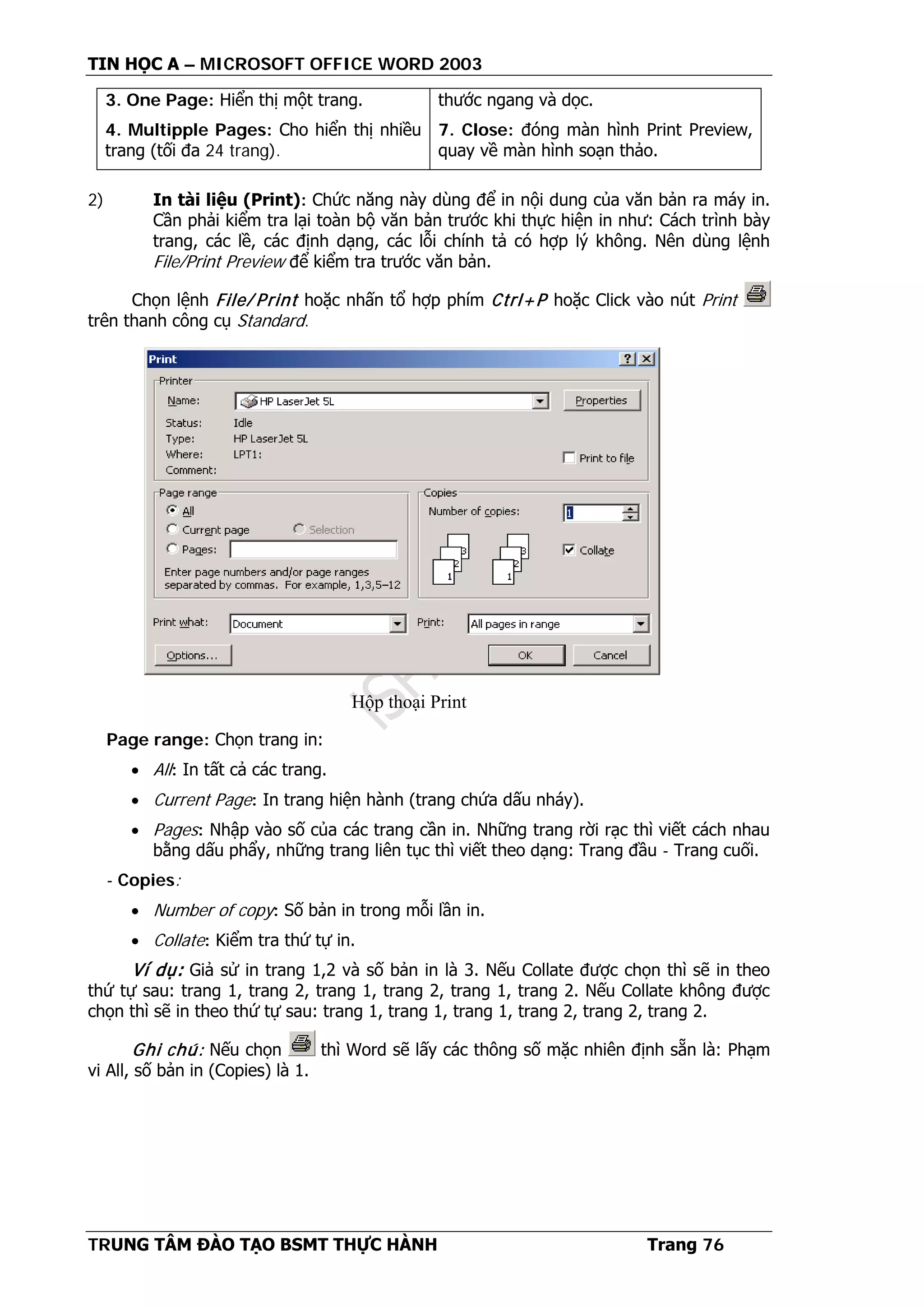 TIN HỌC A – MICROSOFT OFFICE WORD 2003
TRUNG TÂM ĐÀO TẠO BSMT THỰC HÀNH Trang 76
3. One Page: Hiển thị một trang.
4. Multipple Pages: Cho hiển thị nhiều
trang (tối đa 24 trang).
thước ngang và dọc.
7. Close: đóng màn hình Print Preview,
quay về màn hình soạn thảo.
2) In tài liệu (Print): Chức năng này dùng để in nội dung của văn bản ra máy in.
Cần phải kiểm tra lại toàn bộ văn bản trước khi thực hiện in như: Cách trình bày
trang, các lề, các định dạng, các lỗi chính tả có hợp lý không. Nên dùng lệnh
File/Print Preview để kiểm tra trước văn bản.
Chọn lệnh File/ Print hoặc nhấn tổ hợp phím Ctrl+P hoặc Click vào nút Print
trên thanh công cụ Standard.
Page range: Chọn trang in:
• All: In tất cả các trang.
• Current Page: In trang hiện hành (trang chứa dấu nháy).
• Pages: Nhập vào số của các trang cần in. Những trang rời rạc thì viết cách nhau
bằng dấu phẩy, những trang liên tục thì viết theo dạng: Trang đầu - Trang cuối.
- Copies:
• Number of copy: Số bản in trong mỗi lần in.
• Collate: Kiểm tra thứ tự in.
Ví dụ: Giả sử in trang 1,2 và số bản in là 3. Nếu Collate được chọn thì sẽ in theo
thứ tự sau: trang 1, trang 2, trang 1, trang 2, trang 1, trang 2. Nếu Collate không được
chọn thì sẽ in theo thứ tự sau: trang 1, trang 1, trang 1, trang 2, trang 2, trang 2.
Ghi chú: Nếu chọn thì Word sẽ lấy các thông số mặc nhiên định sẵn là: Phạm
vi All, số bản in (Copies) là 1.
Hộp thoại Print
 