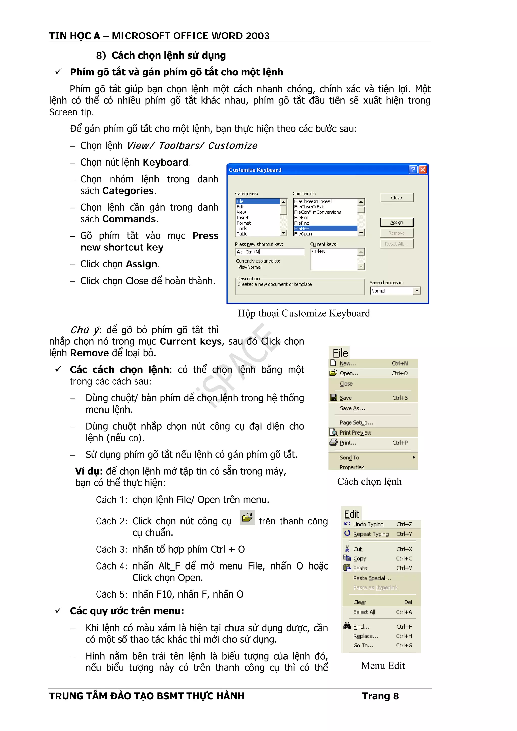 TIN HỌC A – MICROSOFT OFFICE WORD 2003
TRUNG TÂM ĐÀO TẠO BSMT THỰC HÀNH Trang 8
8) Cách chọn lệnh sử dụng
 Phím gõ tắt và gán phím gõ tắt cho một lệnh
Phím gõ tắt giúp bạn chọn lệnh một cách nhanh chóng, chính xác và tiện lợi. Một
lệnh có thể có nhiều phím gõ tắt khác nhau, phím gõ tắt đầu tiên sẽ xuất hiện trong
Screen tip.
Để gán phím gõ tắt cho một lệnh, bạn thực hiện theo các bước sau:
− Chọn lệnh View/ Toolbars/ Customize
− Chọn nút lệnh Keyboard.
− Chọn nhóm lệnh trong danh
sách Categories.
− Chọn lệnh cần gán trong danh
sách Commands.
− Gõ phím tắt vào mục Press
new shortcut key.
− Click chọn Assign.
− Click chọn Close để hoàn thành.
Chú ý: để gỡ bỏ phím gõ tắt thì
nhắp chọn nó trong mục Current keys, sau đó Click chọn
lệnh Remove để loại bỏ.
 Các cách chọn lệnh: có thể chọn lệnh bằng một
trong các cách sau:
− Dùng chuột/ bàn phím để chọn lệnh trong hệ thống
menu lệnh.
− Dùng chuột nhắp chọn nút công cụ đại diện cho
lệnh (nếu có).
− Sử dụng phím gõ tắt nếu lệnh có gán phím gõ tắt.
Ví dụ: để chọn lệnh mở tập tin có sẵn trong máy,
bạn có thể thực hiện:
Cách 1: chọn lệnh File/ Open trên menu.
Cách 2: Click chọn nút công cụ trên thanh công
cụ chuẩn.
Cách 3: nhấn tổ hợp phím Ctrl + O
Cách 4: nhấn Alt_F để mở menu File, nhấn O hoặc
Click chọn Open.
Cách 5: nhấn F10, nhấn F, nhấn O
 Các quy ước trên menu:
− Khi lệnh có màu xám là hiện tại chưa sử dụng được, cần
có một số thao tác khác thì mới cho sử dụng.
− Hình nằm bên trái tên lệnh là biểu tượng của lệnh đó,
nếu biểu tượng này có trên thanh công cụ thì có thể
Hộp thoại Customize Keyboard
Cách chọn lệnh
Menu Edit
 