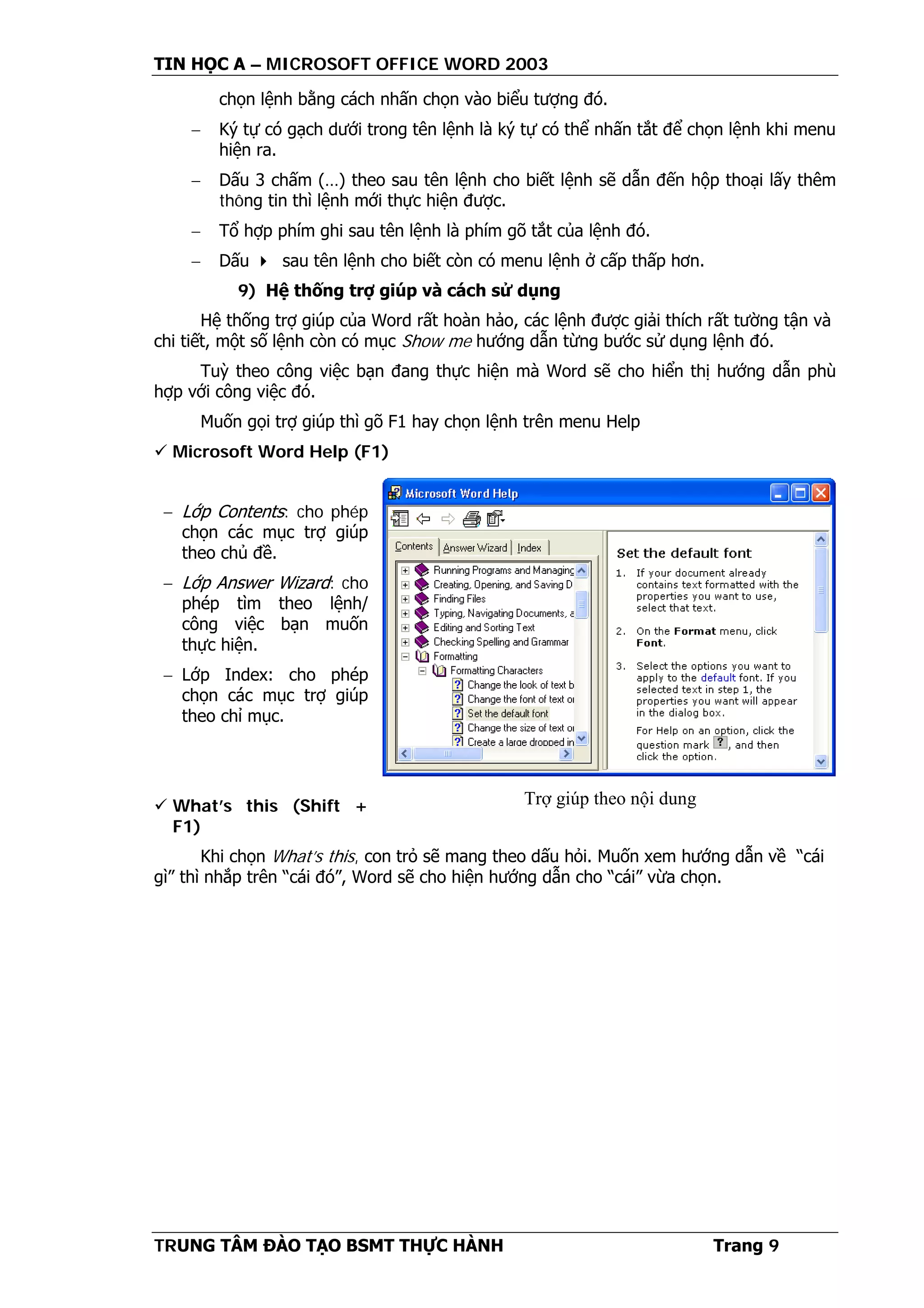 TIN HỌC A – MICROSOFT OFFICE WORD 2003
TRUNG TÂM ĐÀO TẠO BSMT THỰC HÀNH Trang 9
chọn lệnh bằng cách nhấn chọn vào biểu tượng đó.
− Ký tự có gạch dưới trong tên lệnh là ký tự có thể nhấn tắt để chọn lệnh khi menu
hiện ra.
− Dấu 3 chấm (…) theo sau tên lệnh cho biết lệnh sẽ dẫn đến hộp thoại lấy thêm
thông tin thì lệnh mới thực hiện được.
− Tổ hợp phím ghi sau tên lệnh là phím gõ tắt của lệnh đó.
− Dấu  sau tên lệnh cho biết còn có menu lệnh ở cấp thấp hơn.
9) Hệ thống trợ giúp và cách sử dụng
Hệ thống trợ giúp của Word rất hoàn hảo, các lệnh được giải thích rất tường tận và
chi tiết, một số lệnh còn có mục Show me hướng dẫn từng bước sử dụng lệnh đó.
Tuỳ theo công việc bạn đang thực hiện mà Word sẽ cho hiển thị hướng dẫn phù
hợp với công việc đó.
Muốn gọi trợ giúp thì gõ F1 hay chọn lệnh trên menu Help
 Microsoft Word Help (F1)
− Lớp Contents: cho phép
chọn các mục trợ giúp
theo chủ đề.
− Lớp Answer Wizard: cho
phép tìm theo lệnh/
công việc bạn muốn
thực hiện.
− Lớp Index: cho phép
chọn các mục trợ giúp
theo chỉ mục.
 What’s this (Shift +
F1)
Khi chọn What’s this, con trỏ sẽ mang theo dấu hỏi. Muốn xem hướng dẫn về “cái
gì” thì nhắp trên “cái đó”, Word sẽ cho hiện hướng dẫn cho “cái” vừa chọn.
Trợ giúp theo nội dung
 