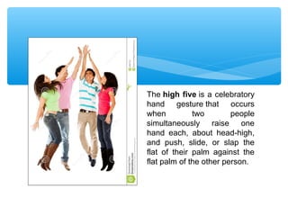 The high five is a celebratory 
hand gesture that occurs 
when two people 
simultaneously raise one 
hand each, about head-high, 
and push, slide, or slap the 
flat of their palm against the 
flat palm of the other person. 
 