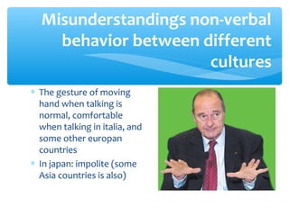 Misunderstandings non-verbal 
behavior between different 
* The gesture of moving 
hand when talking is 
normal, comfortable 
when talking in italia, and 
some other europan 
countries 
* In japan: impolite (some 
Asia countries is also) 
cultures 
 