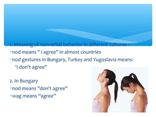 1. Meaning of nonverbal behavior in different cultures : 
*nod means " I agree" in almost countries 
*nod gestures in Bungary, Turkey and Yugoslavia means: 
'I don't agree" 
2. In Bungary 
*nod means "don't agree" 
*wag means “agree” 
 