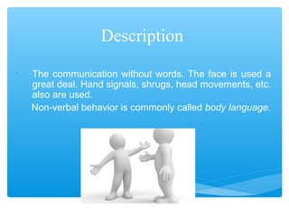 Description 
• The communication without words. The face is used a 
great deal. Hand signals, shrugs, head movements, etc. 
also are used. 
Non-verbal behavior is commonly called body language. 
 