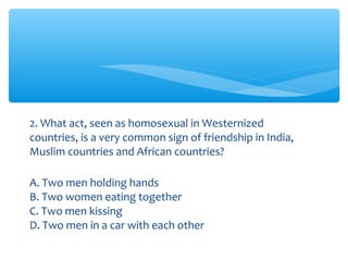 2. What act, seen as homosexual in Westernized 
countries, is a very common sign of friendship in India, 
Muslim countries and African countries? 
A. Two men holding hands 
B. Two women eating together 
C. Two men kissing 
D. Two men in a car with each other 
 