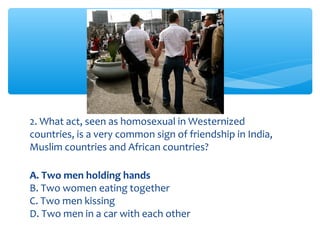 2. What act, seen as homosexual in Westernized 
countries, is a very common sign of friendship in India, 
Muslim countries and African countries? 
A. Two men holding hands 
B. Two women eating together 
C. Two men kissing 
D. Two men in a car with each other 
 