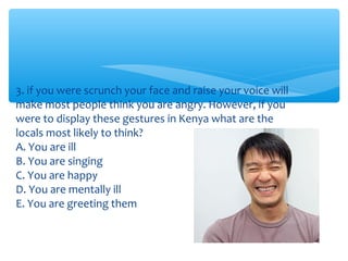 3. if you were scrunch your face and raise your voice will 
make most people think you are angry. However, if you 
were to display these gestures in Kenya what are the 
locals most likely to think? 
A. You are ill 
B. You are singing 
C. You are happy 
D. You are mentally ill 
E. You are greeting them 
 