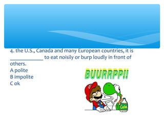4. the U.S., Canada and many European countries, it is 
____________ to eat noisily or burp loudly in front of 
others. 
A polite 
B impolite 
C ok 
 