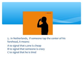 5 . in Netherlands, if someone tap the center of his 
forehead, it means: 
A to signal that s.one is cheap 
B to signal that someone is crazy 
C to signal that he is tired 
 