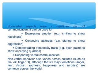 Non-verbal aspects were a significant part of 
communication. It can be used for: 
+ Expressing emotion (e.g. smiling to show 
happiness) 
+ Conveying attitudes (e.g. staring to show 
aggression) 
+ Demonstrating personality traits (e.g. open palms to 
show accepting qualities) 
+ Supporting verbal communication 
Non-verbal behavior also varies across cultures (such as 
the ‘ok’ finger O), although the six major emotions (anger, 
fear, disgust, sadness, happiness and surprise) are 
common across the world. 
 