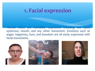1. Facial expression 
Human faces are incredibly expressive including the eyes, 
eyebrows, mouth, and any other movement. Emotions such as 
anger, happiness, hurt, and boredom are all easily expressed with 
facial movements. 
 