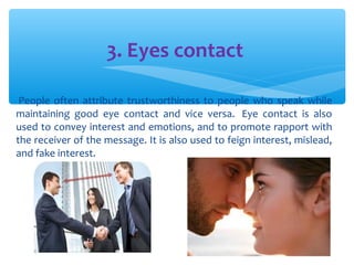 3. Eyes contact 
People often attribute trustworthiness to people who speak while 
maintaining good eye contact and vice versa. Eye contact is also 
used to convey interest and emotions, and to promote rapport with 
the receiver of the message. It is also used to feign interest, mislead, 
and fake interest. 
 