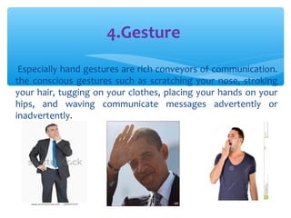4.Gesture 
Especially hand gestures are rich conveyors of communication. 
the conscious gestures such as scratching your nose, stroking 
your hair, tugging on your clothes, placing your hands on your 
hips, and waving communicate messages advertently or 
inadvertently. 
 
