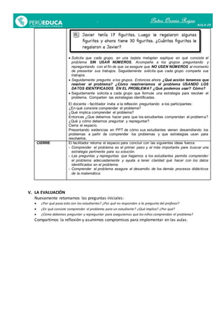  Solicita que cada grupo, en una tarjeta metaplan explique en qué consiste el
problema SIN USAR NÚMEROS. Acompaña a los grupos preguntando y
repreguntando con el fin de que se asegure que NO USEN NÚMEROS al momento
de presentar sus trabajos. Seguidamente solicita que cada grupo comparte sus
trabajos.
 Seguidamente pregunta a los grupos. Entonces ahora ¿Qué acción tenemos que
resolver el problema? ¿Cómo resolveríamos el problema USANDO LOS
DATOS IDENTIFICADOS EN EL PROBLEMA? ¿Qué podemos usar? Cómo?
 Seguidamente solicita a cada grupo que formule una estrategia para resolver el
problema. Comparten las estrategias identificadas.
El docente - facilitador invita a la reflexión preguntando a los participantes:
¿En qué consiste comprender el problema?
¿Qué implica comprender el problema?
Entonces ¿Que debemos hacer para que los estudiantes comprendan el problema?
¿Qué y cómo debemos preguntar y repreguntar?
Cierra el espacio.
Presentando evidencias en PPT de cómo sus estudiantes vienen desarrollando los
problemas a partir de comprender los problemas y que estrategias usan para
resolverlos.
CIERRE El facilitador retoma el espacio para concluir con las siguientes ideas fuerza:
- Comprender el problema es el primer paso y el más importante para buscar una
estrategia pertinente para su solución.
- Las preguntas y repreguntas que hagamos a los estudiantes permite comprender
el problema adecuadamente y ayuda a tener claridad qué hacer con los datos
identificados en el problema.
- Comprender el problema asegura el desarrollo de los demás procesos didácticos
de la matemática.
V. LA EVALUACIÓN
Nuevamente retomamos las preguntas iniciales:
 ¿Por qué pasa esto con los estudiantes? ¿Por qué no responden a la pregunta del profesor?
 ¿En qué consiste comprender el problema para un estudiante? ¿Qué implica? ¿Por qué?
 ¿Cómo debemos preguntar y repreguntar para asegurarnos que los niños comprendan el problema?
Compartimos la reflexión y asumimos compromisos para implementar en las aulas.
 