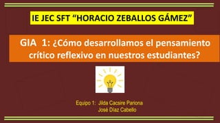 Equipo 1: Jilda Cacsire Pariona
José Díaz Cabello
IE JEC SFT “HORACIO ZEBALLOS GÁMEZ”
GIA 1: ¿Cómo desarrollamos el pensamiento
crítico reflexivo en nuestros estudiantes?
 