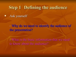 Step 1 Defining the audience Ask yourself  -  Why   do we need to identify the audience of the presentation? -  What   is the basic information that we need to know about the audience? 