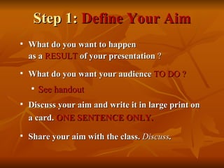 Step 1:  Define Your Aim What do you want to happen as a  RESULT   of your presentation  ? What do you want your audience  TO DO ? See handout Discuss your aim and write it in large print on a card.  ONE SENTENCE ONLY.   Share your aim with the class.  Discuss . 