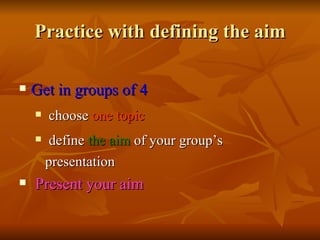 Practice with defining the aim Get in groups of 4  choose  one topic   define  the aim  of your group’s  presentation Present your aim  